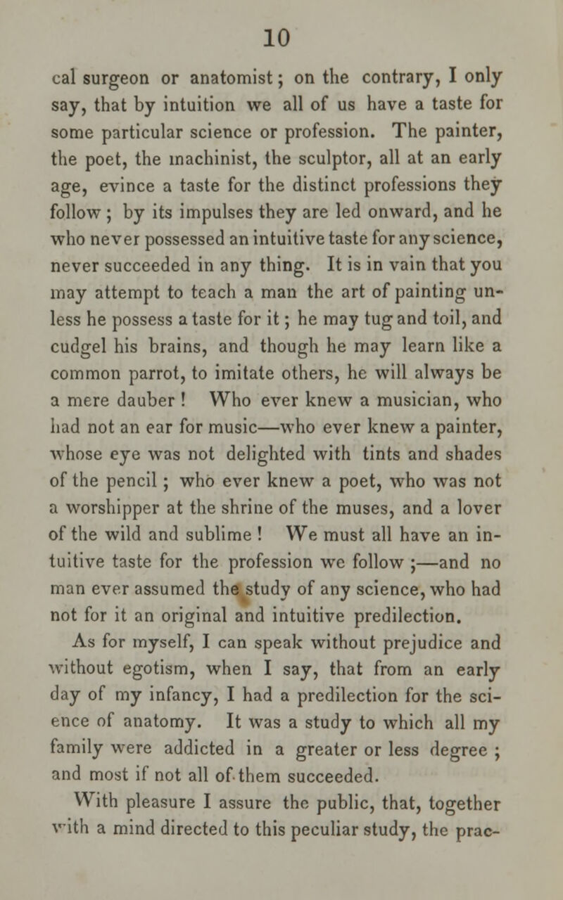 cal surgeon or anatomist; on the contrary, I only say, that by intuition we all of us have a taste for some particular science or profession. The painter, the poet, the machinist, the sculptor, all at an early age, evince a taste for the distinct professions they follow ; by its impulses they are led onward, and he who never possessed an intuitive taste for any science, never succeeded in any thing. It is in vain that you may attempt to teach a man the art of painting un- less he possess a taste for it; he may tug and toil, and cudgel his brains, and though he may learn like a common parrot, to imitate others, he will always be a mere dauber ! Who ever knew a musician, who had not an ear for music—who ever knew a painter, whose eye was not delighted with tints and shades of the pencil; who ever knew a poet, who was not a worshipper at the shrine of the muses, and a lover of the wild and sublime ! We must all have an in- tuitive taste for the profession wc follow ;—and no man ever assumed the^study of any science, who had not for it an original and intuitive predilection. As for myself, I can speak without prejudice and without egotism, when I say, that from an early day of my infancy, I had a predilection for the sci- ence of anatomy. It was a study to which all my family were addicted in a greater or less degree ; and most if not all of them succeeded. With pleasure I assure the public, that, together with a mind directed to this peculiar study, the prac-