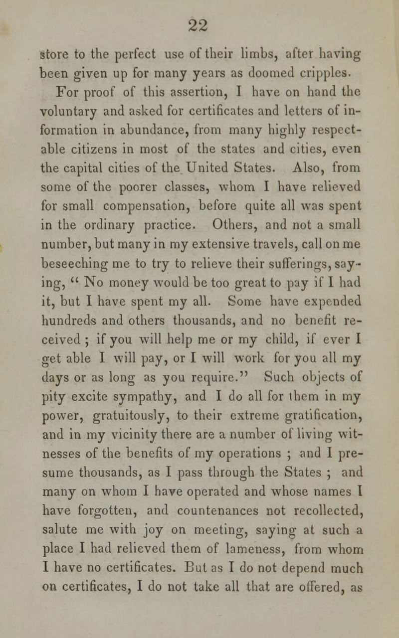 store to the perfect use of their limbs, after having been given up for many years as doomed cripples. For proof of this assertion, I have on hand the voluntary and asked for certificates and letters of in- formation in abundance, from many highly respect- able citizens in most of the states and cities, even the capital cities of the United States. Also, from some of the poorer classes, whom I have relieved for small compensation, before quite all was spent in the ordinary practice. Others, and not a small number, but many in my extensive travels, call on me beseeching me to try to relieve their sufferings, say- ing,  No money would be too great to pay if I had it, but I have spent my all. Some have expended hundreds and others thousands, and no benefit re- ceived ; if you will help me or my child, if ever I get able I will pay, or I will work for you all my days or as long as you require. Such objects of pity excite sympathy, and I do all for them in my power, gratuitously, to their extreme gratification, and in my vicinity there are a number of living wit- nesses of the benefits of my operations ; and I pre- sume thousands, as I pass through the States ; and many on whom I have operated and whose names I have forgotten, and countenances not recollected, salute me with joy on meeting, saying at such a place I had relieved them of lameness, from whom I have no certificates. But as I do not depend much on certificates, I do not take all that are offered, as