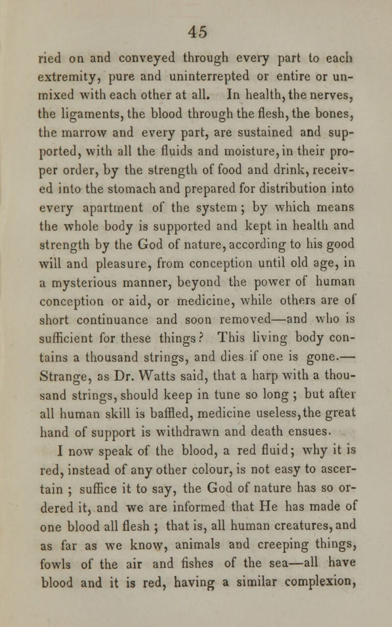 ried on and conveyed through every part to each extremity, pure and uninterrepted or entire or un- mixed with each other at all. In health, the nerves, the ligaments, the blood through the flesh, the bones, the marrow and every part, are sustained and sup- ported, with all the fluids and moisture, in their pro- per order, by the strength of food and drink, receiv- ed into the stomach and prepared for distribution into every apartment of the system; by which means the whole body is supported and kept in health and strength by the God of nature, according to his good will and pleasure, from conception until old age, in a mysterious manner, beyond the power of human conception or aid, or medicine, while others are of short continuance and soon removed—and who is sufficient for these things? This living body con- tains a thousand strings, and dies if one is gone.— Strange, as Dr. Watts said, that a harp with a thou- sand strings, should keep in tune so long ; but after all human skill is baffled, medicine useless,the great hand of support is withdrawn and death ensues. I now speak of the blood, a red fluid; why it is red, instead of any other colour, is not easy to ascer- tain ; suffice it to say, the God of nature has so or- dered it, and we are informed that He has made of one blood all flesh ; that is, all human creatures, and as far as we know, animals and creeping things, fowls of the air and fishes of the sea—all have blood and it is red, having a similar complexion,