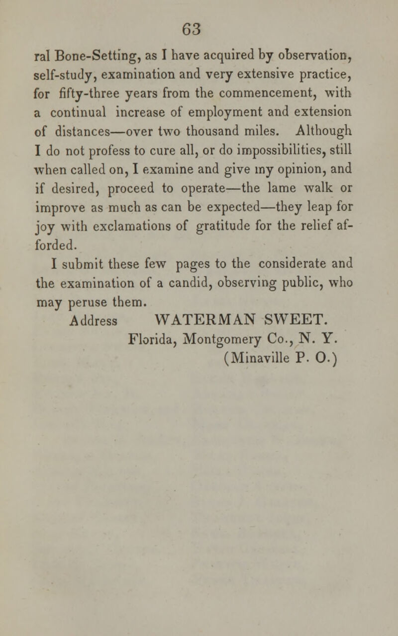 ral Bone-Setting, as I have acquired by observation, self-study, examination and very extensive practice, for fifty-three years from the commencement, with a continual increase of employment and extension of distances—over two thousand miles. Although I do not profess to cure all, or do impossibilities, still when called on, I examine and give my opinion, and if desired, proceed to operate—the lame walk or improve as much as can be expected—they leap for joy with exclamations of gratitude for the relief af- forded. I submit these few pages to the considerate and the examination of a candid, observing public, who may peruse them. Address WATERMAN SWEET. Florida, Montgomery Co., N. Y. (Minaville P. 0.)