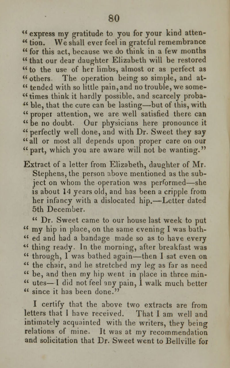 *' express my gratitude to you for your kind atten-  tion. We shall ever feel in grateful remembrance  for this act, because we do think in a few months  that our dear daughter Elizabeth will be restored to the use of her limbs, almost or as perfect as others The operation being so simple, and at-  tended with so little pain, and no trouble, we some-  times think it hardly possible, and scarcely proba-  ble, that the cure can be lasting—but of this, with  proper attention, we are well satisfied there can  be no doubt. Our physicians here pronounce it  perfectly well done, and with Dr. Sweet they say all or most all depends upon proper care on our part, which you are aware will not be wanting. Extract of a letter from Elizabeth, daughter of Mr. Stephens, the person above mentioned as the sub- ject on whom the operation was performed—she is about 14 years old, and has been a cripple from her infancy with a dislocated hip.—Letter dated 5th December.  Dr. Sweet came to our house last week to put  my hip in place, on the same evening I was bath-  ed and had a bandage made so as to have every  thing ready. In the morning, after breakfast was  through, 1 was bathed again—then I sat even on  the chair, and he stretched my leg as far as need  be, and then my hip went in place in three min-  utes—I did not feel any pain, 1 walk much better  since it has been done. I certify that the above two extracts are from letters that 1 have received. That I am well and intimately acquainted with the writers, they being relations of mine. It was at my recommendation and solicitation that Dr. Sweet went to Bellville for