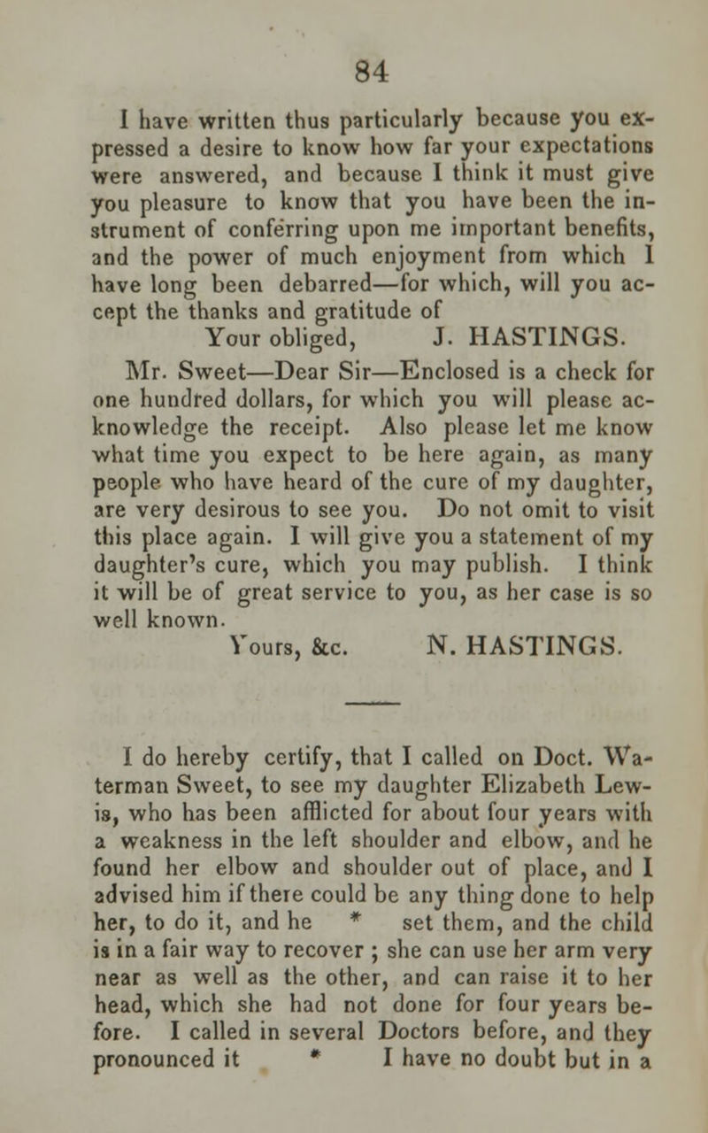 I have written thus particularly because you ex- pressed a desire to know how far your expectations were answered, and because I think it must give you pleasure to know that you have been the in- strument of conferring upon me important benefits, and the power of much enjoyment from which 1 have long been debarred—for which, will you ac- cept the thanks and gratitude of Your obliged, J. HASTINGS. Mr. Sweet—Dear Sir—Enclosed is a check for one hundred dollars, for which you will please ac- knowledge the receipt. Also please let me know what time you expect to be here again, as many people who have heard of the cure of my daughter, are very desirous to see you. Do not omit to visit this place again. I will give you a statement of my daughter's cure, which you may publish. I think it will be of great service to you, as her case is so well known. Yours, &c. N. HASTINGS. I do hereby certify, that I called on Doct. Wa- terman Sweet, to see my daughter Elizabeth Lew- is, who has been afflicted for about four years with a weakness in the left shoulder and elbow, and he found her elbow and shoulder out of place, and I advised him if there could be any thing done to help her, to do it, and he * set them, and the child is in a fair way to recover ; she can use her arm very near as well as the other, and can raise it to her head, which she had not done for four years be- fore. I called in several Doctors before, and they pronounced it * I have no doubt but in a