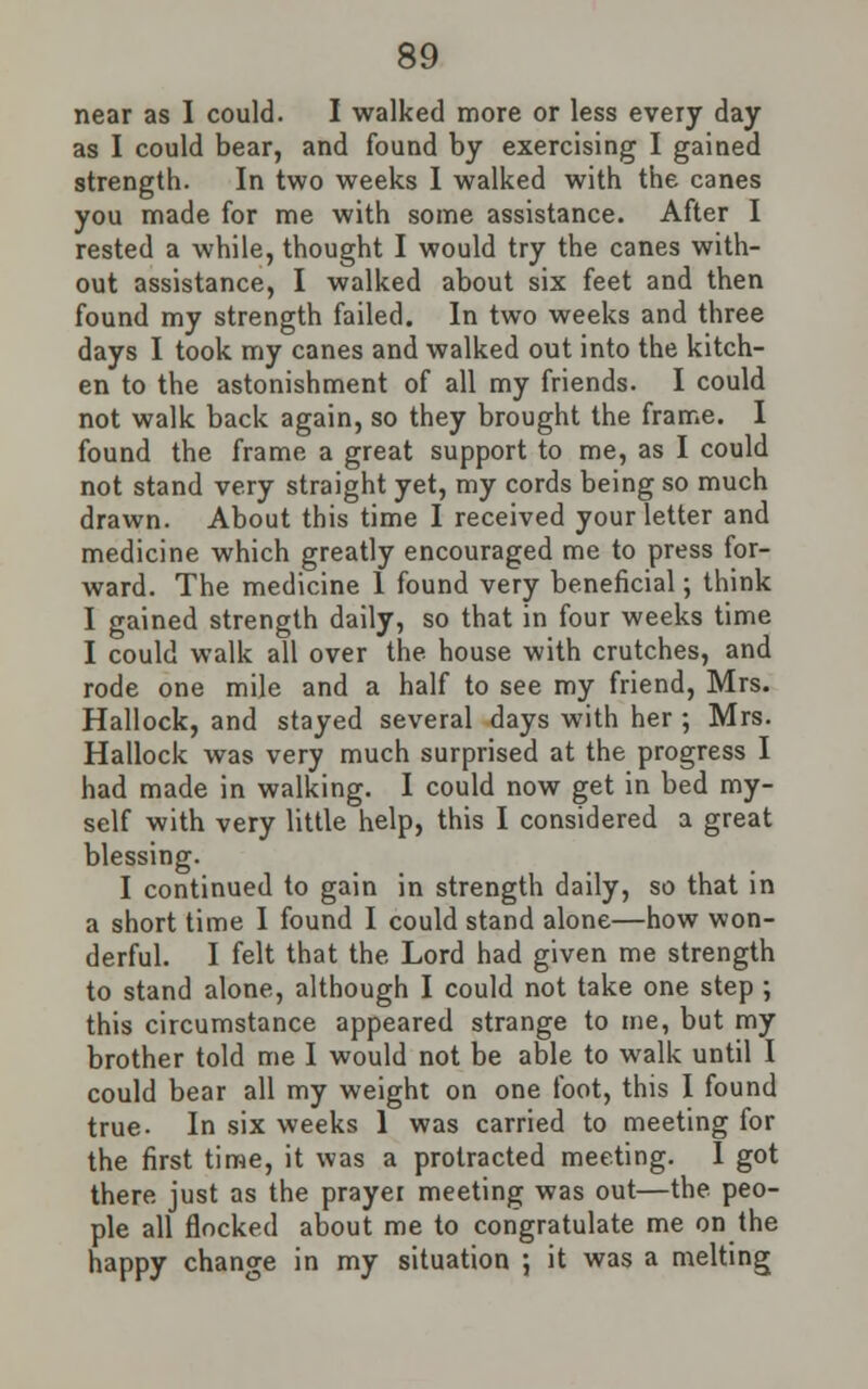 near as I could. I walked more or less every day as I could bear, and found by exercising I gained strength. In two weeks I walked with the canes you made for me with some assistance. After I rested a while, thought I would try the canes with- out assistance, I walked about six feet and then found my strength failed. In two weeks and three days I took my canes and walked out into the kitch- en to the astonishment of all my friends. I could not walk back again, so they brought the frame. I found the frame a great support to me, as I could not stand very straight yet, my cords being so much drawn. About this time I received your letter and medicine which greatly encouraged me to press for- ward. The medicine 1 found very beneficial; think I gained strength daily, so that in four weeks time I could walk all over the house with crutches, and rode one mile and a half to see my friend, Mrs. Hallock, and stayed several days with her ; Mrs. Hallock was very much surprised at the progress I had made in walking. I could now get in bed my- self with very little help, this I considered a great blessing. I continued to gain in strength daily, so that in a short time I found I could stand alone—how won- derful. I felt that the Lord had given me strength to stand alone, although I could not take one step ; this circumstance appeared strange to me, but my brother told me I would not be able to walk until I could bear all my weight on one foot, this I found true- In six weeks 1 was carried to meeting for the first time, it was a protracted meeting. I got there just as the prayer meeting was out—the peo- ple all flocked about me to congratulate me on the happy change in my situation ; it was a melting