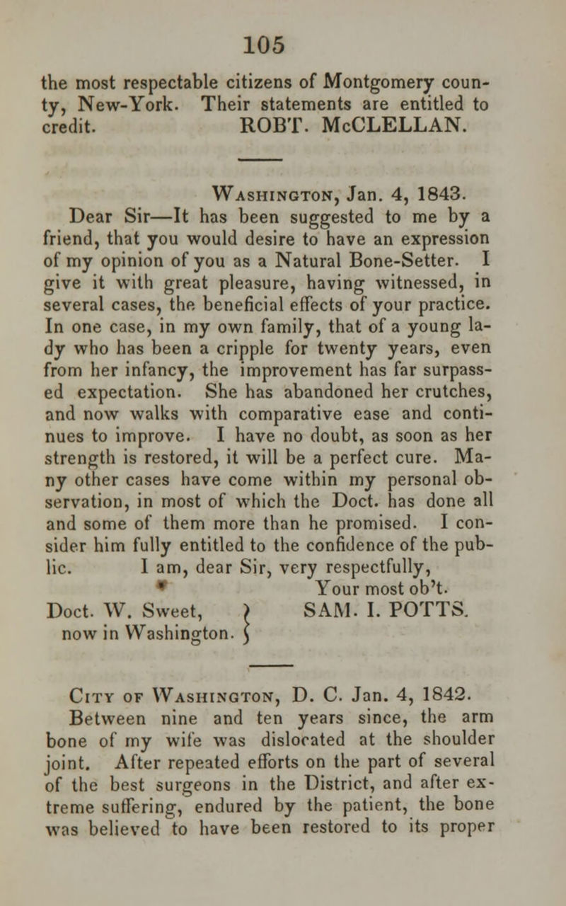 the most respectable citizens of Montgomery coun- ty, New-York. Their statements are entitled to credit. ROBT. McCLELLAN. Washington, Jan. 4, 1843. Dear Sir—It has been suggested to me by a friend, that you would desire to have an expression of my opinion of you as a Natural Bone-Setter. I give it with great pleasure, having witnessed, in several cases, the beneficial effects of your practice. In one case, in my own family, that of a young la- dy who has been a cripple for twenty years, even from her infancy, the improvement has far surpass- ed expectation. She has abandoned her crutches, and now walks with comparative ease and conti- nues to improve. I have no doubt, as soon as her strength is restored, it will be a perfect cure. Ma- ny other cases have come within my personal ob- servation, in most of which the Doct. has done all and some of them more than he promised. I con- sider him fully entitled to the confidence of the pub- lic. I am, dear Sir, very respectfully, * Your most ob't. Doct. W. Sweet, } SAM. I. POTTS, now in Washington. City of Washington, D. C. Jan. 4, 1842. Between nine and ten years since, the arm bone of my wife was dislocated at the shoulder joint. After repeated efforts on the part of several of the best surgeons in the District, and after ex- treme suffering, endured by the patient, the bone was believed to have been restored to its proper