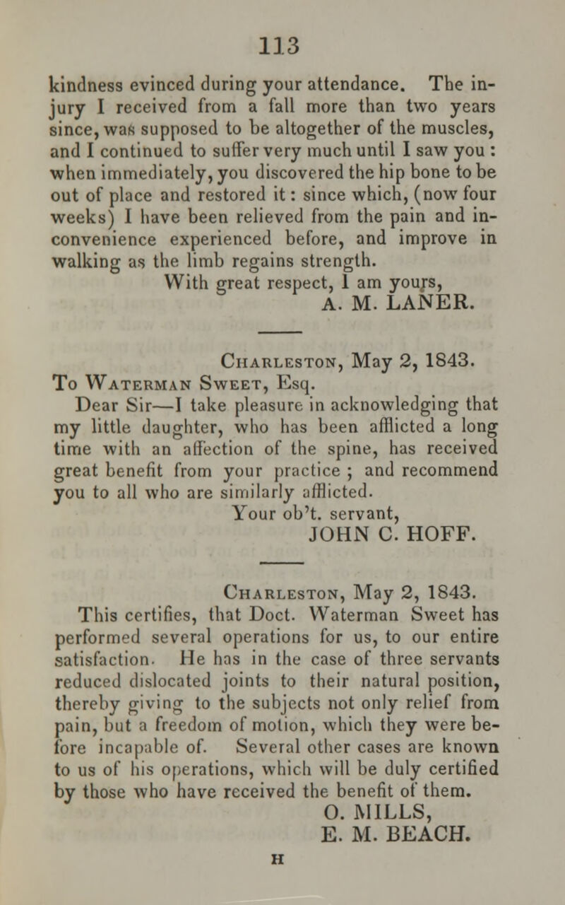 kindness evinced during your attendance. The in- jury I received from a fall more than two years since, wafi supposed to be altogether of the muscles, and I continued to suffer very much until I saw you : when immediately, you discovered the hip bone to be out of place and restored it: since which, (now four weeks) I have been relieved from the pain and in- convenience experienced before, and improve in walking as the limb regains strength. With great respect, 1 am yours, A. M. LANER. Charleston, May 2, 1843. To Waterman Sweet, Esq. Dear Sir—I take pleasure in acknowledging that my little daughter, who has been afflicted a long time with an affection of the spine, has received great benefit from your practice ; and recommend you to all who are similarly afflicted. Your ob't. servant, JOHN C HOFF. Charleston, May 2, 1843. This certifies, that Doct. Waterman Sweet has performed several operations for us, to our entire satisfaction. He has in the case of three servants reduced dislocated joints to their natural position, thereby giving to the subjects not only relief from pain, but a freedom of motion, which they were be- fore incapable of. Several other cases are known to us of his operations, which will be duly certified by those who have received the benefit of them. O. MILLS, E. M. BEACH.