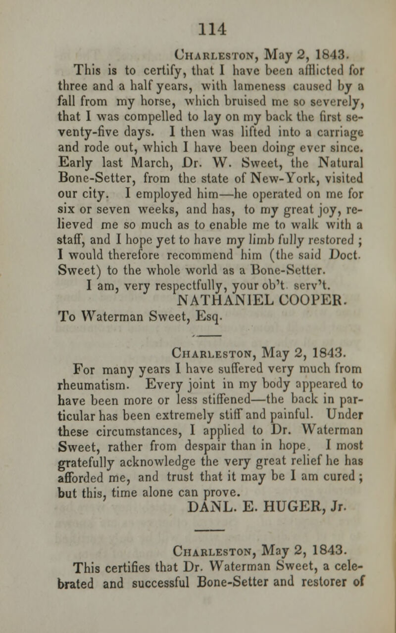 Charleston, May 2, 1843. This is to certify, that I have been afflicted for three and a half years, with lameness caused by a fall from my horse, which bruised me so severely, that I was compelled to lay on my back the first se- venty-five days. I then was lifted into a carriage and rode out, which I have been doing ever since. Early last March, Dr. W. Sweet, the Natural Bone-Setter, from the state of New-York, visited our city. I employed him—he operated on me for six or seven weeks, and has, to my great joy, re- lieved me so much as to enable me to walk with a staff, and I hope yet to have my limb fully restored ; I would therefore recommend him (the said Doct Sweet) to the whole world as a Bonc-Sctter. I am, very respectfully, your ob't. serv't. NATHANIEL COOPER. To Waterman Sweet, Esq. Charleston, May 2, 1843. For many years I have suffered very much from rheumatism. Every joint in my body appeared to have been more or less stiffened—the back in par- ticular has been extremely stiff and painful. Under these circumstances, I applied to Dr. Waterman Sweet, rather from despair than in hope. I most gratefully acknowledge the very great relief he has afforded me, and trust that it may be I am cured ; but this, time alone can prove. DANL. E. HUGER, Jr. Charleston, May 2, 1843. This certifies that Dr. Waterman Sweet, a cele- brated and successful Bone-Setter and restorer of