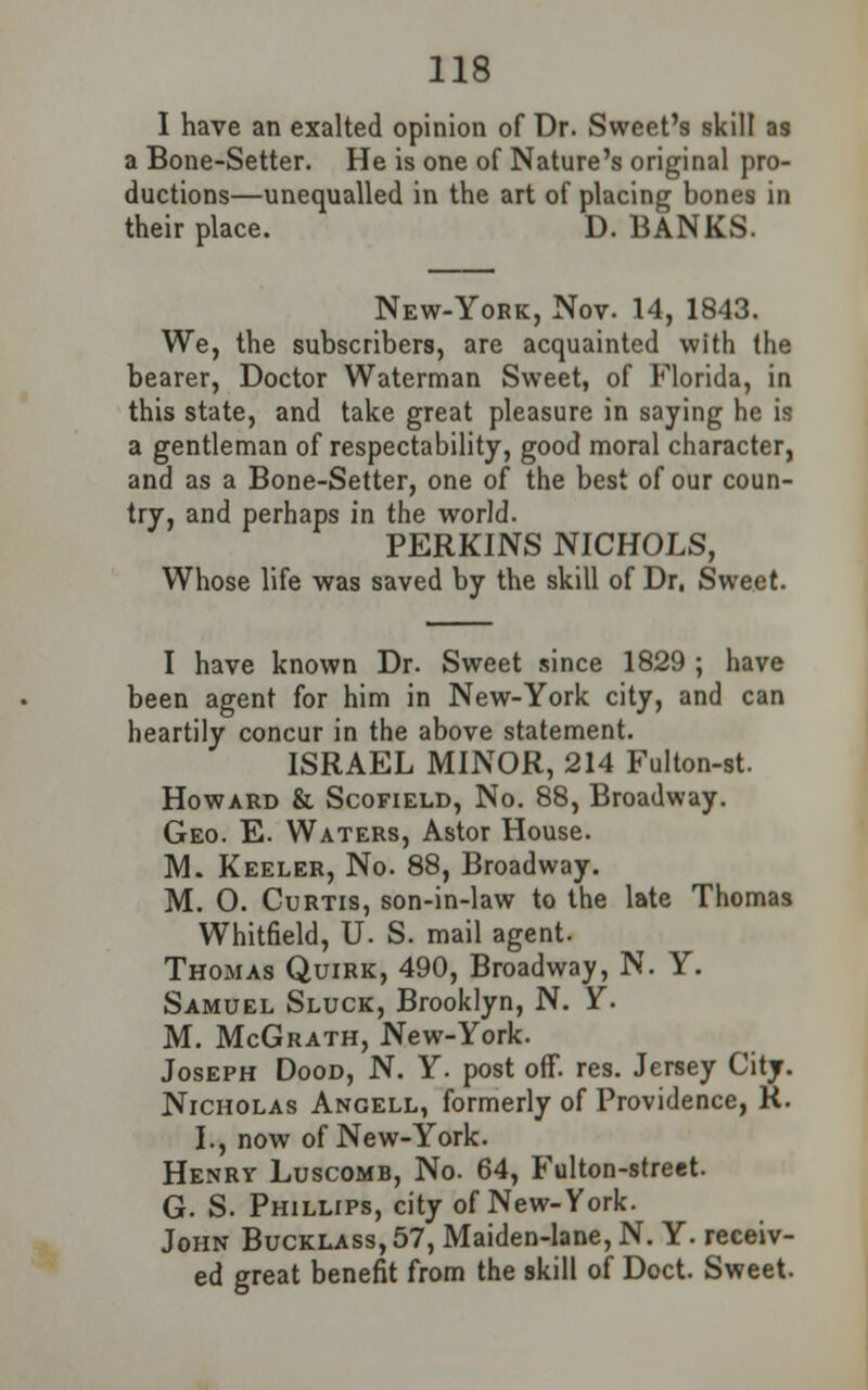 I have an exalted opinion of Dr. Sweet's skill as a Bone-Setter. He is one of Nature's original pro- ductions—unequalled in the art of placing bones in their place. D. BANKS. New-York, Nov. 14, 1843. We, the subscribers, are acquainted with the bearer, Doctor Waterman Sweet, of Florida, in this state, and take great pleasure in saying he is a gentleman of respectability, good moral character, and as a Bone-Setter, one of the best of our coun- try, and perhaps in the world. PERKINS NICHOLS, Whose life was saved by the skill of Dr, Sweet. I have known Dr. Sweet since 1829 ; have been agent for him in New-York city, and can heartily concur in the above statement. ISRAEL MINOR, 214 Fulton-st. Howard & Scofield, No. 88, Broadway. Geo. E. Waters, Astor House. M. Keeler, No. 88, Broadway. M. 0. Curtis, son-in-law to the late Thomas Whitfield, U. S. mail agent. Thomas Quirk, 490, Broadway, N. Y. Samuel Sluck, Brooklyn, N. Y. M. McGrath, New-York. Joseph Dood, N. Y. post off. res. Jersey City. Nicholas Angell, formerly of Providence, R. I., now of New-York. Henry Luscomb, No. 64, Fulton-street. G. S. Phillips, city of New-York. John Bucklass,57, Maiden-lane, N. Y. receiv- ed great benefit from the skill of Doct. Sweet.