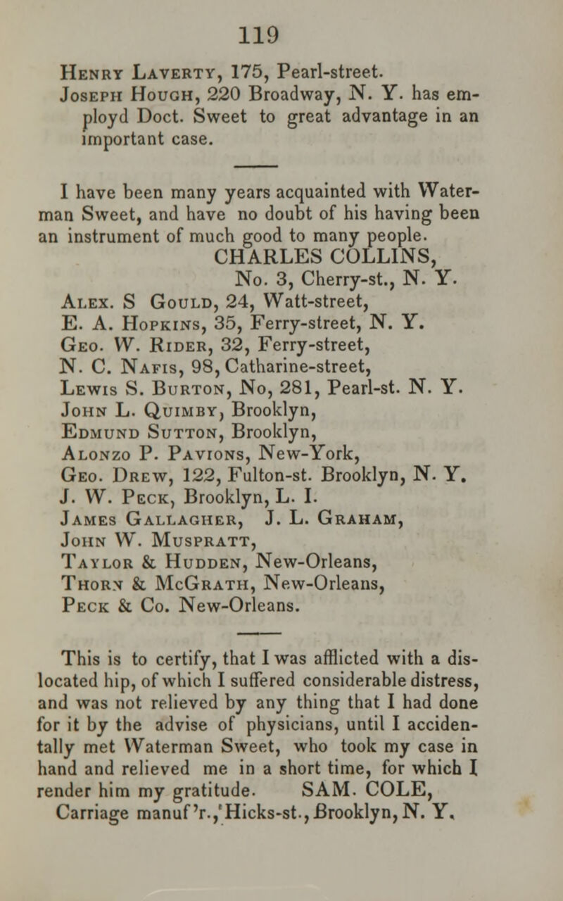 Henrt Laverty, 175, Pearl-street. Joseph Hough, 220 Broadway, N. Y. has em- ploye! Doct. Sweet to great advantage in an important case. I have been many years acquainted with Water- man Sweet, and have no doubt of his having been an instrument of much good to many people. CHARLES COLLINS, No. 3, Cherry-st., N. Y. Alex. S Gould, 24, Watt-street, E. A. Hopkins, 35, Ferry-street, N. Y. Geo. W. Rider, 32, Ferry-street, N. C. Nafis, 98, Catharine-street, Lewis S. Burton, No, 281, Pearl-st. N. Y. John L. Quimby, Brooklyn, Edmund Sutton, Brooklyn, Alonzo P. Pavions, New-York, Geo. Drew, 122, Fulton-st. Brooklyn, N. Y. J. W. Peck, Brooklyn, L. I. James Gallagher, J. L. Graham, John W. Muspratt, Taylor & Hudden, New-Orleans, Thorn & McGrath, New-Orleans, Peck & Co. New-Orleans. This is to certify, that I was afflicted with a dis- located hip, of which I suffered considerable distress, and was not relieved by any thing that I had done for it by the advise of physicians, until I acciden- tally met Waterman Sweet, who took my case in hand and relieved me in a short time, for which I render him my gratitude. SAM. COLE, Carriage manuf'r.,'Hicks-st,Brooklyn,N. Y.