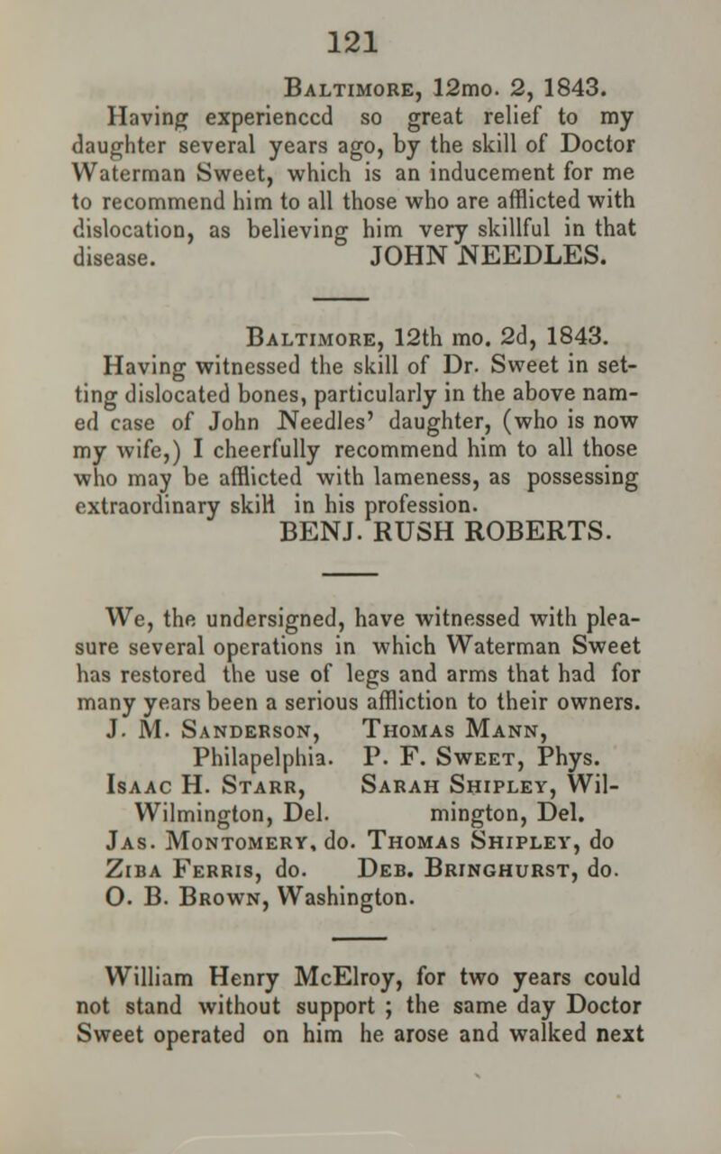 Baltimore, 12mo. 2, 1843. Having experienced so great relief to my daughter several years ago, by the skill of Doctor Waterman Sweet, which is an inducement for me to recommend him to all those who are afflicted with dislocation, as believing him very skillful in that disease. JOHN NEEDLES. Baltimore, 12th mo. 2d, 1843. Having witnessed the skill of Dr. Sweet in set- ting dislocated bones, particularly in the above nam- ed case of John Needles' daughter, (who is now my wife,) I cheerfully recommend him to all those who may be afflicted with lameness, as possessing extraordinary skili in his profession. BENJ. RUSH ROBERTS. We, the undersigned, have witnessed with plea- sure several operations in which Waterman Sweet has restored the use of legs and arms that had for many years been a serious affliction to their owners. J. M. Sanderson, Thomas Mann, Philapelphia. P. F. Sweet, Phys. Isaac H. Starr, Sarah Shipley, Wil- Wilmington, Del. mington, Del. Jas. Montomery, do. Thomas Shipley, do Ziba Ferris, do. Deb. Bringhurst, do. O. B. Brown, Washington. William Henry McElroy, for two years could not stand without support ; the same day Doctor Sweet operated on him he arose and walked next