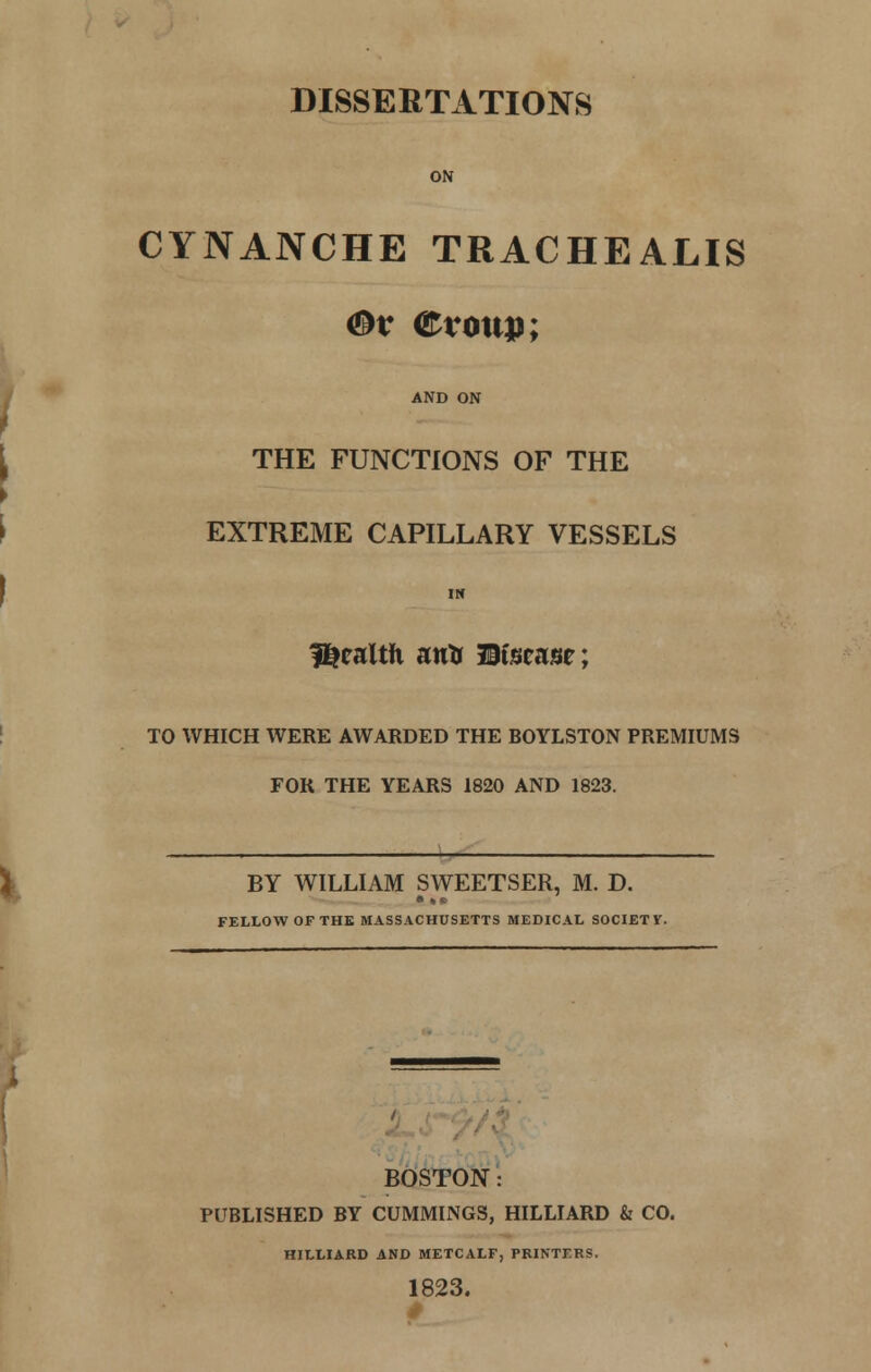 DISSERTATIONS ON CYNANCHE TRACHEALIS <&v ©roup; AND ON THE FUNCTIONS OF THE EXTREME CAPILLARY VESSELS IN fUealth atrtr JBimnm; TO WHICH WERE AWARDED THE BOYLSTON PREMIUMS FOR THE YEARS 1820 AND 1823. BY WILLIAM SWEETSER, M. D. FELLOW OF THE MASSACHUSETTS MEDICAL SOCIETY. BOSTON: PUBLISHED BY CUMMINGS, HILLIARD & CO. MILLIARD AND METCALF, PRINTERS. 1823.