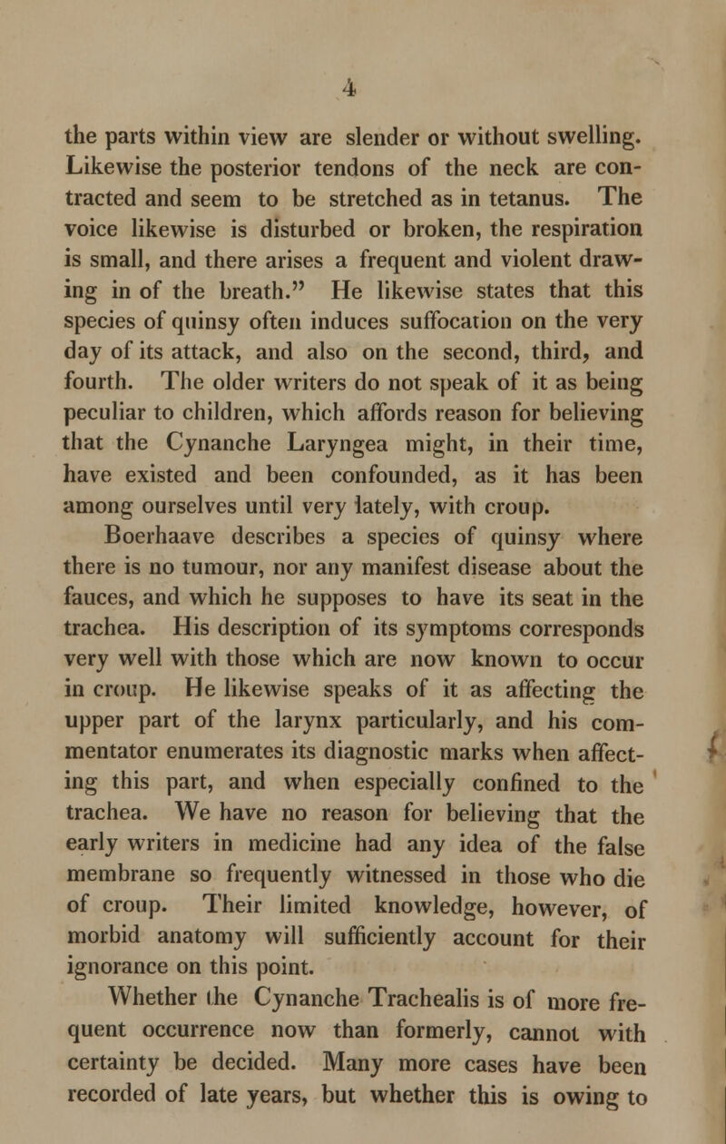 the parts within view are slender or without swelling. Likewise the posterior tendons of the neck are con- tracted and seem to be stretched as in tetanus. The voice likewise is disturbed or broken, the respiration is small, and there arises a frequent and violent draw- ing in of the breath. He likewise states that this species of quinsy often induces suffocation on the very day of its attack, and also on the second, third, and fourth. The older writers do not speak of it as being peculiar to children, which affords reason for believing that the Cynanche Laryngea might, in their time, have existed and been confounded, as it has been among ourselves until very lately, with croup. Boerhaave describes a species of quinsy where there is no tumour, nor any manifest disease about the fauces, and which he supposes to have its seat in the trachea. His description of its symptoms corresponds very well with those which are now known to occur in croup. He likewise speaks of it as affecting the upper part of the larynx particularly, and his com- mentator enumerates its diagnostic marks when affect- ing this part, and when especially confined to the trachea. We have no reason for believing that the early writers in medicine had any idea of the false membrane so frequently witnessed in those who die of croup. Their limited knowledge, however, of morbid anatomy will sufficiently account for their ignorance on this point. Whether (he Cynanche Trachealis is of more fre- quent occurrence now than formerly, cannot with certainty be decided. Many more cases have been recorded of late years, but whether this is owing to