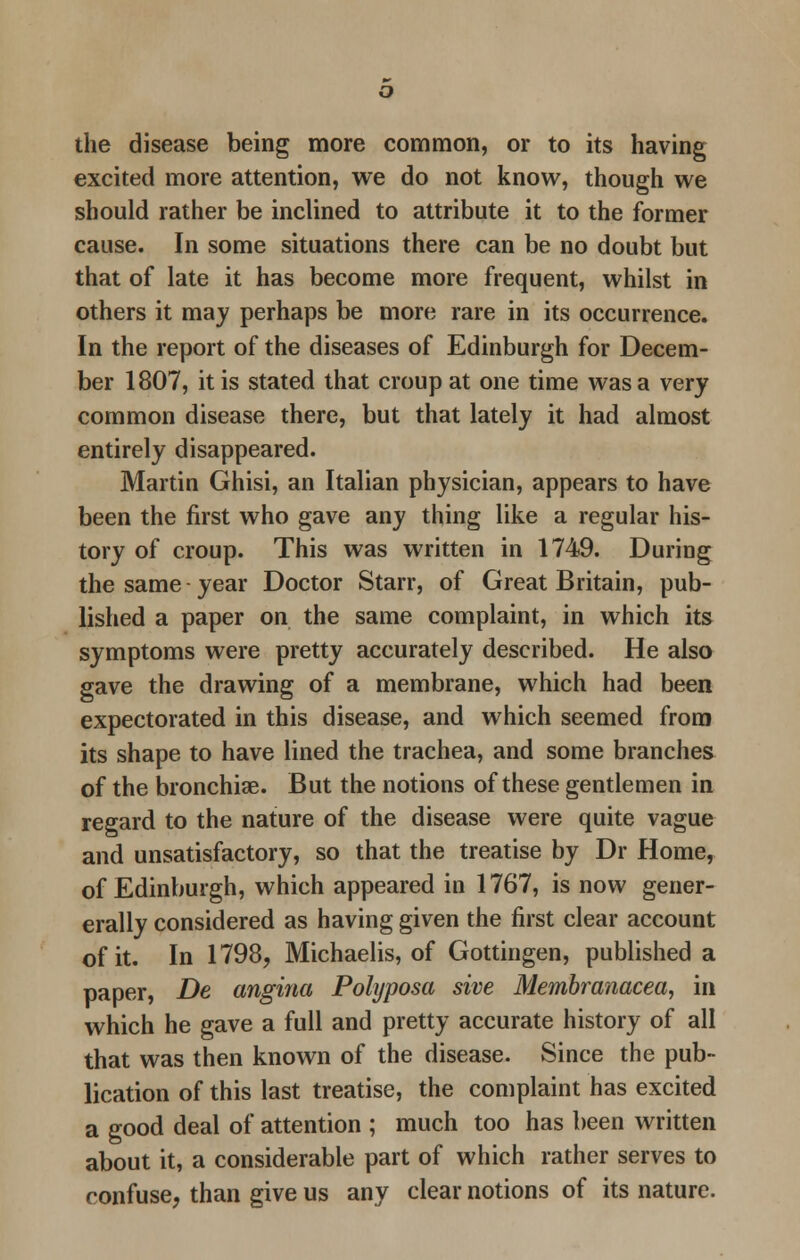 the disease being more common, or to its having excited more attention, we do not know, though we should rather be inclined to attribute it to the former cause. In some situations there can be no doubt but that of late it has become more frequent, whilst in others it may perhaps be more rare in its occurrence. In the report of the diseases of Edinburgh for Decem- ber 1807, it is stated that croup at one time was a very common disease there, but that lately it had almost entirely disappeared. Martin Ghisi, an Italian physician, appears to have been the first who gave any thing like a regular his- tory of croup. This was written in 1749. During the same year Doctor Starr, of Great Britain, pub- lished a paper on the same complaint, in which its symptoms were pretty accurately described. He also gave the drawing of a membrane, which had been expectorated in this disease, and which seemed from its shape to have lined the trachea, and some branches of the bronchiae. But the notions of these gentlemen in regard to the nature of the disease were quite vague and unsatisfactory, so that the treatise by Dr Home, of Edinburgh, which appeared in 1767, is now gener- erally considered as having given the first clear account of it. In 1798, Michaelis, of Gottingen, published a paper, De angina Polyposa sive Membranacea, in which he gave a full and pretty accurate history of all that was then known of the disease. Since the pub- lication of this last treatise, the complaint has excited a good deal of attention ; much too has been written about it, a considerable part of which rather serves to confuse, than give us any clear notions of its nature.