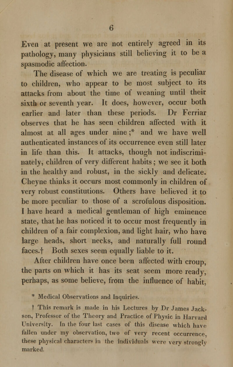 Even at present we are not entirely agreed in its pathology, many physicians still believing it to be a spasmodic affection. The disease of which we are treating is peculiar to children, who appear to be most subject to its attacks from about the time of weaning until their sixth or seventh year. It does, however, occur both earlier and later than these periods. Dr Ferriar observes that he has seen children affected with it almost at all ages under nine ;* and we have well authenticated instances of its occurrence even still later in life than this. It attacks, though not indiscrimi- nately, children of very different habits; we see it both in the healthy and robust, in the sickly and delicate. Cheyne thinks it occurs most commonly in children of very robust constitutions. Others have believed it to be more peculiar to those of a scrofulous disposition. I have heard a medical gentleman of high eminence state, that he has noticed it to occur most frequently in children of a fair complexion, and light hair, who have large heads, short necks, and naturally full round faces.f Both sexes seem equally liable to it. After children have once been affected with croup, the parts on which it has its seat seem more ready, perhaps, as some believe, from the influence of habit, * Medical Observations and Inquiries. t This remark is made in his Lectures by Dr James Jack- son, Professor of the Theory and Practice of Physic in Harvard University. In the four last cases of this disease which have fallen under my observation, two of very recent occurrence, these physical character? in the individuals were very stronglv marked.