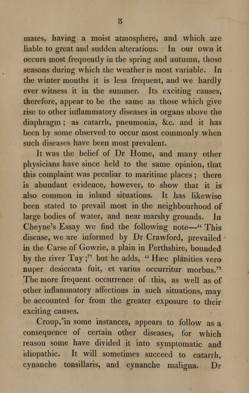 mates, having a moist atmosphere, and which arc liable to great and sudden alterations. In our own it occurs most frequently in the spring and autumn, those seasons during which the weather is most variable. In the winter months it is less frequent, and we hardly ever witness it in the summer. Its exciting causes, therefore, appear to be the same as those which give rise to other iuflammatory diseases in organs above the diaphragm; as catarrh, pneumonia, &c. and it has been by some observed to occur most commonly when such diseases have been most prevalent. It was the belief of Dr Home, and many other physicians have since held to the same opinion, that this complaint was peculiar to maritime places ; there is abundant evidence, however, to show that it is also common in inland situations. It has likewise been stated to prevail most in the neighbourhood of large bodies of water, and near marshy grounds. In Cheyne's Essay we find the following note— This disease, we are informed by Dr Crawford, prevailed in the Carse of Gowrie, a plain in Perthshire, bounded by the river Tay ; but he adds,  Haec planities vero nuper desiccata fuit, et varius occurritur morbus. The more frequent occurrence of this, as well as of other inflammatory affections in such situations, may be accounted for from the greater exposure to their exciting causes. Croup/in some instances, appears to follow as a consequence of certain other diseases, for which reason some have divided it into symptomatic and idiopathic. It will sometimes succeed to catarrh, cynanche tonsillaris, and cynanche maligna. Dr