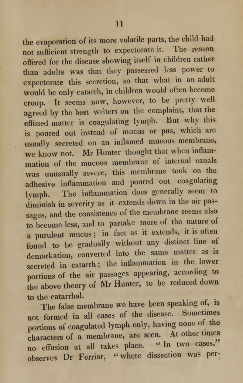 u the evaporation of its more volatile parts, the child had not sufficient strength to expectorate it. The reason offered for the disease showing itself in children rather than adults was that they possessed less power to expectorate this secretion, so that what in an adult would be only catarrh, in children would often become croup. It seems now, however, to be pretty well agreed by the best writers on the complaint, that the effused matter is coagulating lymph. But why this is poured out instead of mucus or pus, which are usually secreted on an inflamed mucous membrane, we know not. Mr Hunter thought that when inflam- mation of the mucous membrane of internal canals was unusually severe, this membrane took on the adhesive inflammation and poured out coagulating lymph. The inflammation does generally seem to diminish in severity as it extends down in the air pas- sages, and the consistence of the membrane seems also to become less, and to partake more of the nature of a purulent mucus; in fact as it extends, it is often found to be gradually without any distinct line of demarkation, converted into the same matter as is secreted in catarrh; the inflammation in the lower portions of the air passages appearing, according to the above theory of Mr Hunter, to be reduced down to the catarrhal. The false membrane we have been speaking ol, is not formed in all cases of the disease. Sometimes portions of coagulated lymph only, having none of the characters of a membrane, are seen. At other times no effusion at all takes place.  In two cases, observes Dr Ferriar, where dissection was per-