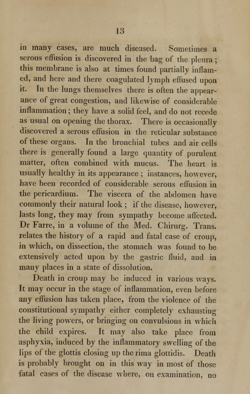 in many cases, are much diseased. Sometimes a serous effusion is discovered in the bag of the pleura; this membrane is also at times found partially inflam- ed, and here and there coagulated lymph effused upon it. In the lungs themselves there is often the appear- ance of great congestion, and likewise of considerable inflammation; they have a solid feel, and do not recede as usual on opening the thorax. There is occasionally discovered a serous effusion in the reticular substance of these organs. In the bronchial tubes and air cells there is generally found a large quantity of purulent matter, often combined with mucus. The heart is usually healthy in its appearance ; instances, however, have been recorded of considerable serous effusion in the pericardium. The viscera of the abdomen have commonly their natural look ; if the disease, however, lasts long, they may from sympathy become affected. Dr Farre, in a volume of the Med. Chirurg. Trans, relates the history of a rapid and fatal case of croup, in which, on dissection, the stomach was found to be extensively acted upon by the gastric fluid, and in many places in a state of dissolution. Death in croup may be induced in various ways. It may occur in the stage of inflammation, even before any effusion has taken place, from the violence of the constitutional sympathy either completely exhausting the living powers, or bringing on convulsions in which the child expires. It may also take place from asphyxia, induced by the inflammatory swelling of the lips of the glottis closing up the rima glottidis. Death is probably brought on in this way in most of those fatal cases of the disease where, on examination, no