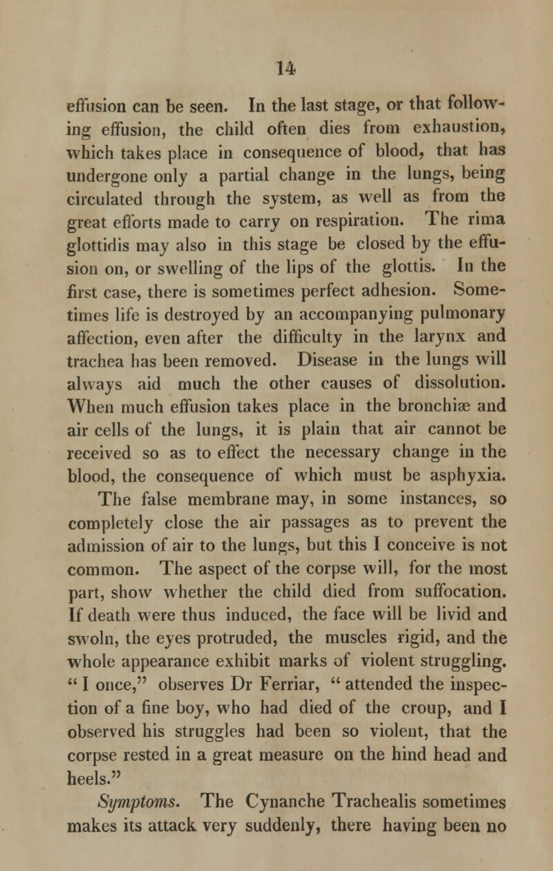 effusion can be seen. In the last stage, or that follow- ing effusion, the child often dies from exhaustion, which takes place in consequence of blood, that has undergone only a partial change in the lungs, being circulated through the system, as well as from the great efforts made to carry on respiration. The rima glottidis may also in this stage be closed by the effu- sion on, or swelling of the lips of the glottis. In the first case, there is sometimes perfect adhesion. Some- times life is destroyed by an accompanying pulmonary affection, even after the difficulty in the larynx and trachea has been removed. Disease in the lungs will always aid much the other causes of dissolution. When much effusion takes place in the bronchiae and air cells of the lungs, it is plain that air cannot be received so as to effect the necessary change in the blood, the consequence of which must be asphyxia. The false membrane may, in some instances, so completely close the air passages as to prevent the admission of air to the lungs, but this I conceive is not common. The aspect of the corpse will, for the most part, show whether the child died from suffocation. If death were thus induced, the face will be livid and swoln, the eyes protruded, the muscles rigid, and the whole appearance exhibit marks of violent struggling.  I once, observes Dr Ferriar,  attended the inspec- tion of a fine boy, who had died of the croup, and I observed his struggles had been so violent, that the corpse rested in a great measure on the hind head and heels. Symptoms. The Cynanche Trachealis sometimes makes its attack very suddenly, there having been no