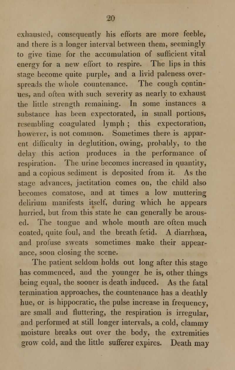 exhausted, consequently his efforts are more feeble, and there is a longer interval between them, seemingly to give time for the accumulation of sufficient vital energy for a new effort to respire. The lips in this stage become quite purple, and a livid paleness over- spreads the whole countenance. The cough contin- ues, and often with such severity as nearly to exhaust the little strength remaining. In some instances a substance has been expectorated, in small portions, resembling coagulated lymph ; this expectoration, however, is not common. Sometimes there is appar- ent difficulty in deglutition, owing, probably, to the delay this action produces in the performance of respiration. The urine becomes increased in quantity, and a copious sediment is deposited from it. As the stage advances, jactitation comes on, the child also becomes comatose, and at times a low muttering delirium manifests itself, during which he appears hurried, but from this state he can generally be arous- ed. The tongue and whole mouth are often much coated, quite foul, and the breath fetid. A diarrhsea, and profuse sweats sometimes make their appear- ance, soon closing the scene. The patient seldom holds out long after this stage has commenced, and the younger he is, other things being equal, the sooner is death induced. As the fatal termination approaches, the countenance has a deathly hue, or is hippocratic, the pulse increase in frequency, are small and fluttering, the respiration is irregular, and performed at still longer intervals, a cold, clammy moisture breaks out over the body, the extremities grow cold, and the little sufferer expires. Death may