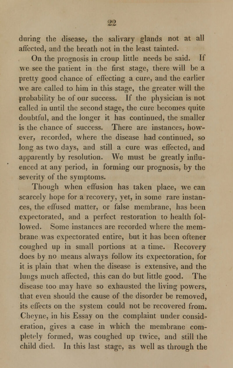 during the disease, the salivary glands not at all affected, and the breath not in the least tainted. On the prognosis in croup little needs be said. If we see the patient in the first stage, there will be a pretty good chance of effecting a cure, and the earlier we are called to him in this stage, the greater will the probability be of our success. If the physician is not called in until the second stage, the cure becomes quite doubtful, and the longer it has continued, the smaller is the chance of success. There are instances, how- ever, recorded, where the disease had continued, so long as two days, and still a cure was effected, and apparently by resolution. We must be greatly influ- enced at any period, in forming our prognosis, by the severity of the symptoms. Though when effusion has taken place, we can scarcely hope for a recovery, yet, in some rare instan- ces, the effused matter, or false membrane, has been expectorated, and a perfect restoration to health fol- lowed. Some instances are recorded where the mem- brane was expectorated entire, but it has been oftener coughed up in small portions at a time. Recovery does by no means always follow its expectoration, for it is plain that when the disease is extensive, and the lungs much affected, this can do but little good. The disease too may have so exhausted the living powers, that even should the cause of the disorder be removed, its effects on the system could not be recovered from. Cheyne, in his Essay on the complaint under consid- eration, gives a case in which the membrane com- pletely formed, was coughed up twice, and still the child died. In this last stage, as well as through the