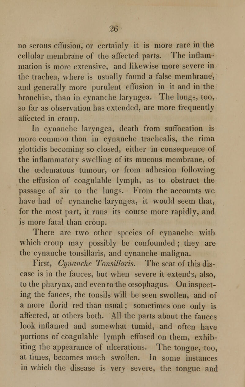 no serous effusion, or certainly it is more rare in the cellular membrane of the affected parts. The inflam- mation is more extensive, and likewise more severe in the trachea, where is usually found a false membrane, and generally more purulent effusion in it and in the bronchia?, than in cynanche laryngea. The lungs, too, so far as observation has extended, are more frequently affected in croup. In cynanche laryngea, death from suffocation is more common than in cynanche trachealis, the rima glottidis becoming so closed, either in consequence of the inflammatory swelling of its mucous membrane, of the cedematous tumour, or from adhesion following the effusion of coagulable lymph, as to obstruct the passage of air to the lungs. From the accounts we have had of cynanche laryngea, it would seem that, for the most part, it runs its course more rapidly, and is more fatal than croup. There are two other species of cynanche with which croup may possibly be confounded ; they are the cynanche tonsillaris, and cynanche maligna. First, Cynanche Tonsillaris. The seat of this dis- ease is in the fauces, but when severe it extends, also, to the pharynx, and even to the oesophagus. On inspect- ing the fauces, the tonsils will be seen swollen, and of a more florid red than usual; sometimes one only is affected, at others both. All the parts about the fauces look inflamed and somewhat tumid, and often have portions of coagulable lymph effused on them, exhib- iting the appearance of ulcerations. The tongue, too, at times, becomes much swollen. In some instances in which the disease is very severe, the tongue and