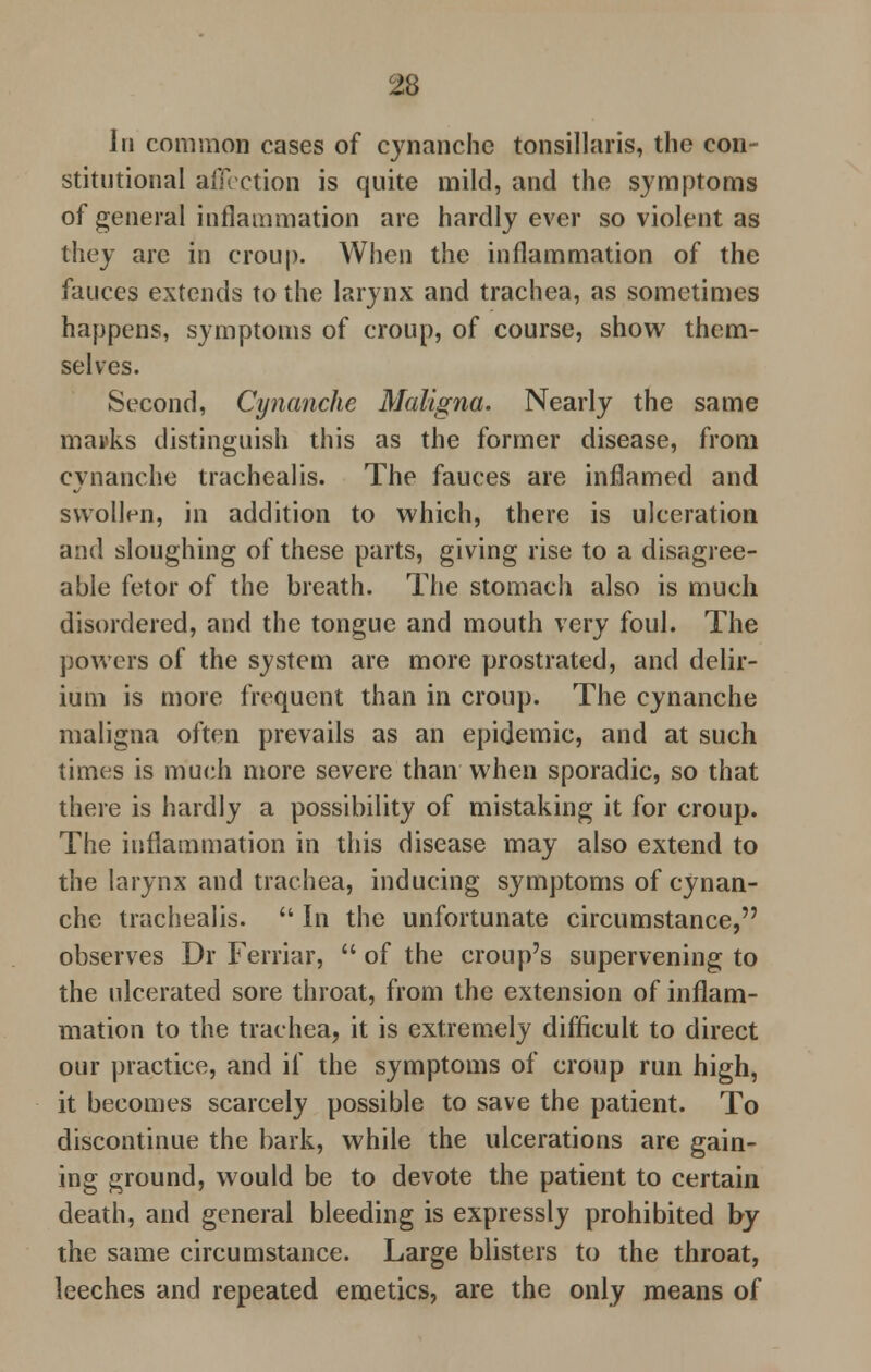 In common cases of cynanche tonsillaris, the con- stitutional affection is quite mild, and the symptoms of general inflammation are hardly ever so violent as they arc in croup. When the inflammation of the fauces extends to the larynx and trachea, as sometimes happens, symptoms of croup, of course, show them- selves. Second, Cynanche Maligna. Nearly the same marks distinguish this as the former disease, from cvnanche trachealis. The fauces are inflamed and swollen, in addition to which, there is ulceration and sloughing of these parts, giving rise to a disagree- able fetor of the breath. The stomach also is much disordered, and the tongue and mouth very foul. The powers of the system are more prostrated, and delir- ium is more frequent than in croup. The cynanche maligna often prevails as an epidemic, and at such times is much more severe than when sporadic, so that there is hardly a possibility of mistaking it for croup. The inflammation in this disease may also extend to the larynx and trachea, inducing symptoms of cynan- che trachealis.  In the unfortunate circumstance, observes Dr Ferriar,  of the croup's supervening to the ulcerated sore throat, from the extension of inflam- mation to the trachea, it is extremely difficult to direct our practice, and if the symptoms of croup run high, it becomes scarcely possible to save the patient. To discontinue the bark, while the ulcerations are gain- ing ground, would be to devote the patient to certain death, and general bleeding is expressly prohibited by the same circumstance. Large blisters to the throat, leeches and repeated emetics, are the only means of