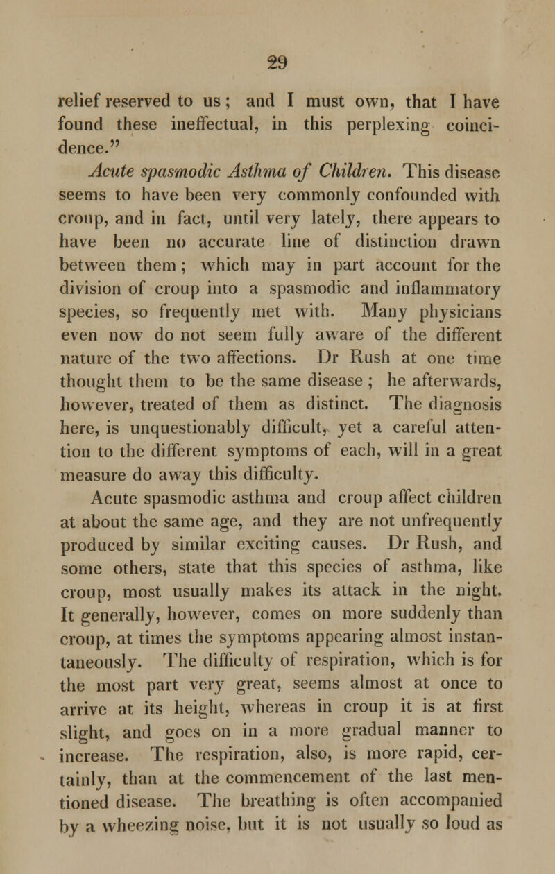 relief reserved to us; and I must own, that I have found these ineffectual, in this perplexing coinci- dence. Acute spasmodic Asthma of Children. This disease seems to have been very commonly confounded with croup, and in fact, until very lately, there appears to have been no accurate line of distinction drawn between them ; which may in part account for the division of croup into a spasmodic and inflammatory species, so frequently met with. Many physicians even now do not seem fully aware of the different nature of the two affections. Dr Rush at one time thought them to be the same disease ; he afterwards, however, treated of them as distinct. The diagnosis here, is unquestionably difficult, yet a careful atten- tion to the different symptoms of each, will in a great measure do away this difficulty. Acute spasmodic asthma and croup affect children at about the same age, and they are not unfrequently produced by similar exciting causes. Dr Rush, and some others, state that this species of asthma, like croup, most usually makes its attack in the night. It generally, however, comes on more suddenly than croup, at times the symptoms appearing almost instan- taneously. The difficulty of respiration, which is for the most part very great, seems almost at once to arrive at its height, whereas in croup it is at first slight, and goes on in a more gradual manner to increase. The respiration, also, is more rapid, cer- tainly, than at the commencement of the last men- tioned disease. The breathing is often accompanied by a wheezing noise, but it is not usually so loud as