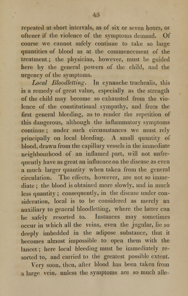 repeated at short intervals, as of six or seven hours, or oftener if the violence of the symptoms demand. Of course we cannot safely continue to take so large quantities of blood as at the commencement of the treatment; the physician, however, must be guided here by the general powers of the child, and the urgency of the symptoms. Local Bloodletting. In cynanche trachealis, this is a remedy of great value, especially as the strength of the child may become so exhausted from the vio- lence of the constitutional sympathy, and from the first general bleeding, as to render the repetition of this dangerous, although the inflammatory symptoms continue; under such circumstances we must rely principally on local bleeding. A small quantity of blood, drawn from the capillary vessels in the immediate neighbourhood of an inflamed part, will not unfre- quently have as great an influence on the disease as even a much larger quantity when taken from the general circulation. The effects, however, are not so imme- diate ; the blood is obtained more slowly, and in much less quantity; consequently, in the disease under con- sideration, local is to be considered as merely an auxiliary to general bloodletting, where the latter can be safely resorted to. Instances may sometimes occur in which all the veins, even the jugular, lie so deeply imbedded in the adipose substance, that it becomes almost impossible to open them with the lancet; here local bleeding must be immediately re- sorted to, and carried to the greatest possible extent. Very soon, then, after blood has been taken from a large vein, unless the symptoms are so much alle-