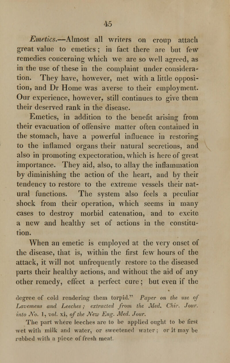 Emetics.—Almost all writers on croup attach great value to emetics; in fact there are but few remedies concerning which we are so well agreed, as in the use of these in the complaint under considera- tion. They have, however, met with a little opposi- tion, and Dr Home was averse to their employment. Our experience, however, still continues to give them their deserved rank in the disease. Emetics, in addition to the benefit arising from their evacuation of offensive matter often contained in the stomach, have a powerful influence in restoring to the inflamed organs their natural secretions, and also in promoting expectoration, which is here of great importance. They aid, also, to allay the inflammation by diminishing the action of the heart, and by their tendency to restore to the extreme vessels their nat- ural functions. The system also feels a peculiar shock from their operation, which seems in many cases to destroy morbid catenation, and to excite a new and healthy set of actions in the constitu- tion. When an emetic is employed at the very onset of the disease, that is, within the first few hours of the attack, it will not unfrequently restore to the diseased parts their healthy actions, and without the aid of any other remedy, effect a perfect cure; but even if the degree of cold rendering them torpid. Paper on the use of Lavemens and Leeches; extracted from the Med. Chir. Jour, into No. 1, vol. xi, of the New Eng. Med. Jour. The part where leeches are to be applied ought to be first wet with milk and water, or sweetened water; or it may be rubbed with a piece of fresh meat.