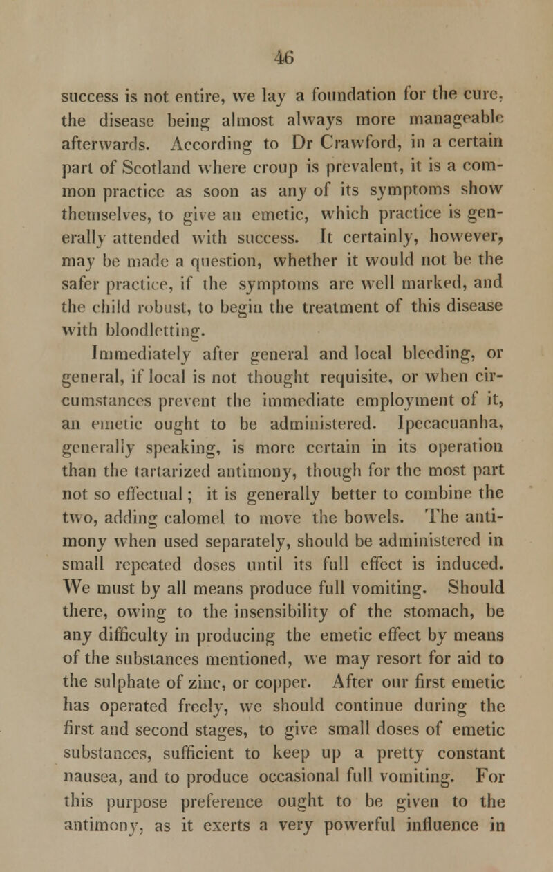 success is not entire, we lay a foundation for the cure, the disease being almost always more manageable afterwards. According to Dr Crawford, in a certain part of Scotland where croup is prevalent, it is a com- mon practice as soon as any of its symptoms show themselves, to give an emetic, which practice is gen- erally attended with success. It certainly, however, may be made a question, whether it would not be the safer practice, if the symptoms are well marked, and the child robust, to begin the treatment of this disease with bloodletting. Immediately after general and local bleeding, or general, if local is not thought requisite, or when cir- cumstances prevent the immediate employment of it, an emetic ought to be administered. Ipecacuanha, generally speaking, is more certain in its operation than the tartarized antimony, though for the most part not so effectual; it is generally better to combine the two, adding calomel to move the bowels. The anti- mony when used separately, should be administered in small repeated doses until its full effect is induced. We must by all means produce full vomiting. Should there, owing to the insensibility of the stomach, be any difficulty in producing the emetic effect by means of the substances mentioned, we may resort for aid to the sulphate of zinc, or copper. After our first emetic has operated freely, we should continue during the first and second stages, to give small doses of emetic substances, sufficient to keep up a pretty constant nausea, and to produce occasional full vomiting. For this purpose preference ought to be given to the antimony, as it exerts a very powerful influence in