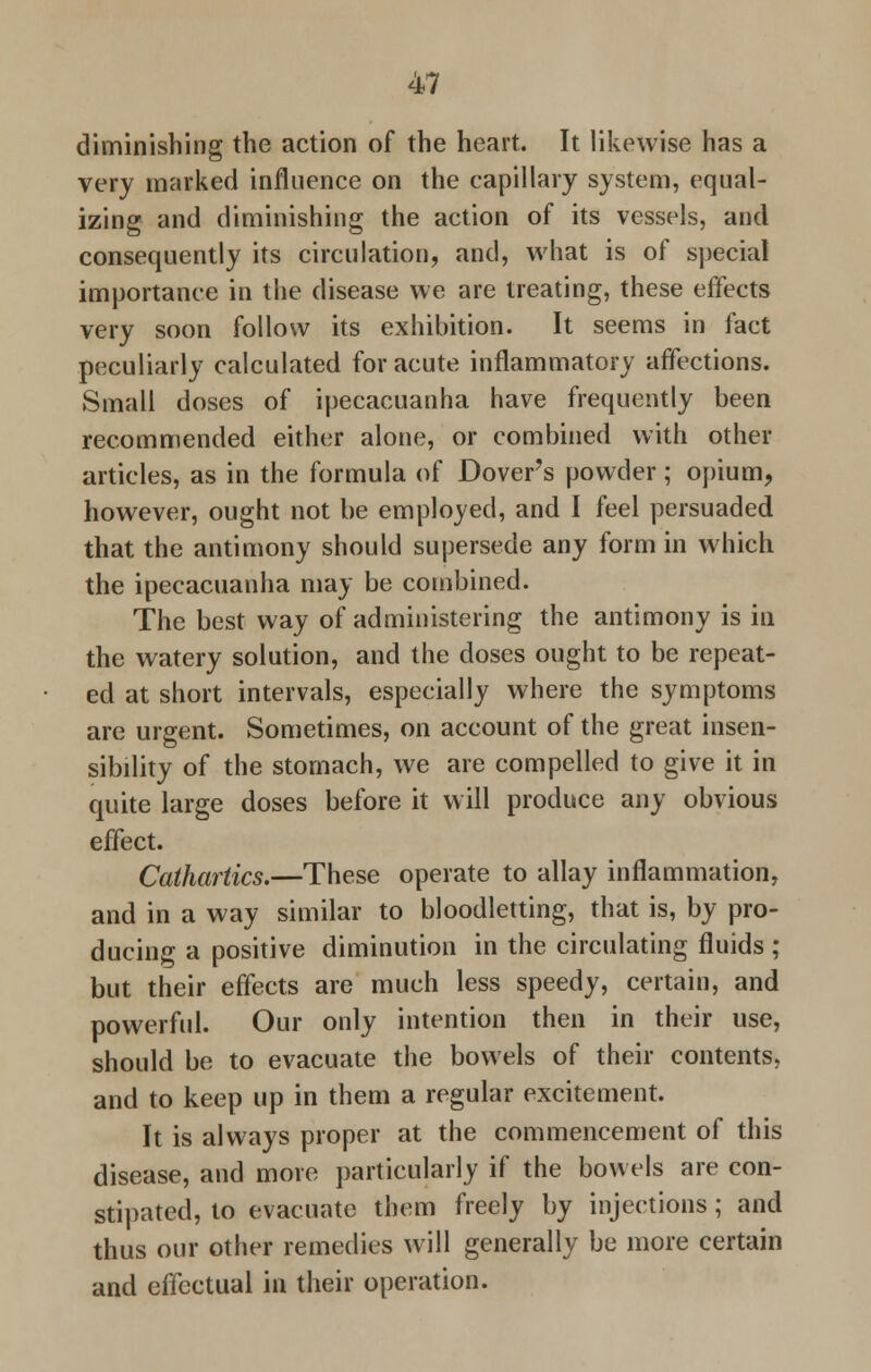 diminishing the action of the heart. It likewise has a very marked influence on the capillary system, equal- izing and diminishing the action of its vessels, and consequently its circulation, and, what is of special importance in the disease we are treating, these effects very soon follow its exhibition. It seems in fact peculiarly calculated for acute inflammatory affections. Small doses of ipecacuanha have frequently been recommended either alone, or combined with other articles, as in the formula of Dover's powder; opium, however, ought not be employed, and I feel persuaded that the antimony should supersede any form in which the ipecacuanha may be combined. The best way of administering the antimony is in the watery solution, and the doses ought to be repeat- ed at short intervals, especially where the symptoms are urgent. Sometimes, on account of the great insen- sibility of the stomach, we are compelled to give it in quite large doses before it will produce any obvious effect. Cathartics.—These operate to allay inflammation, and in a way similar to bloodletting, that is, by pro- ducing a positive diminution in the circulating fluids ; but their effects are much less speedy, certain, and powerful. Our only intention then in their use, should be to evacuate the bowels of their contents, and to keep up in them a regular excitement. It is always proper at the commencement of this disease, and more particularly if the bowels are con- stipated, to evacuate them freely by injections ; and thus our other remedies will generally be more certain and effectual in their operation.