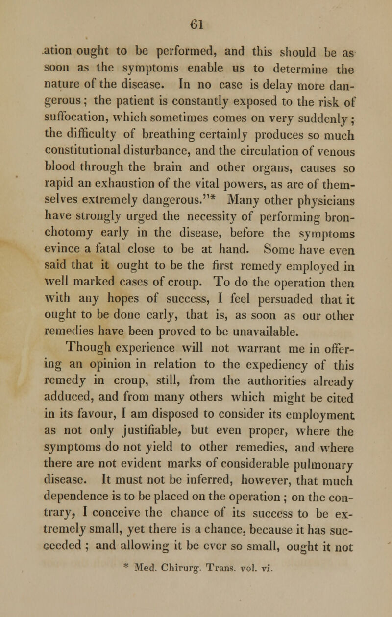 ation ought to be performed, and this should be as soon as the symptoms enable us to determine the nature of the disease. In no case is delay more dan- gerous ; the patient is constantly exposed to the risk of suffocation, which sometimes comes on very suddenly; the difficulty of breathing certainly produces so much constitutional disturbance, and the circulation of venous blood through the brain and other organs, causes so rapid an exhaustion of the vital powers, as are of them- selves extremely dangerous.'1* Many other physicians have strongly urged the necessity of performing bron- chotomy early in the disease, before the symptoms evince a fatal close to be at hand. Some have even said that it ought to be the first remedy employed in well marked cases of croup. To do the operation then with any hopes of success, I feel persuaded that it ought to be done early, that is, as soon as our other remedies have been proved to be unavailable. Though experience will not warrant me in offer- ing an opinion in relation to the expediency of this remedy in croup, still, from the authorities already adduced, and from many others which might be cited in its favour, I am disposed to consider its employment as not only justifiable, but even proper, where the symptoms do not yield to other remedies, and where there are not evident marks of considerable pulmonary disease. It must not be inferred, however, that much dependence is to be placed on the operation ; on the con- trary, I conceive the chance of its success to be ex- tremely small, yet there is a chance, because it has suc- ceeded ; and allowing it be ever so small, ought it not