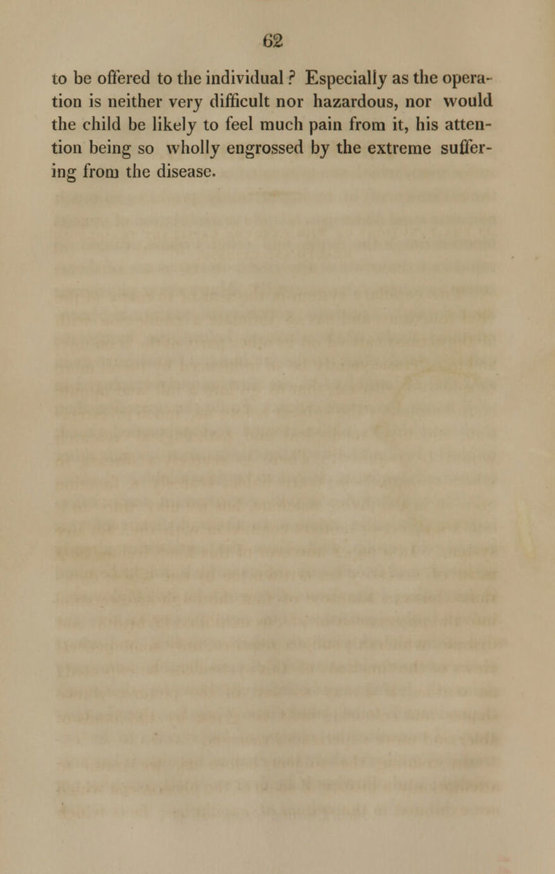 to be offered to the individual ? Especially as the opera- tion is neither very difficult nor hazardous, nor would the child be likely to feel much pain from it, his atten- tion being so wholly engrossed by the extreme suffer- ing from the disease.