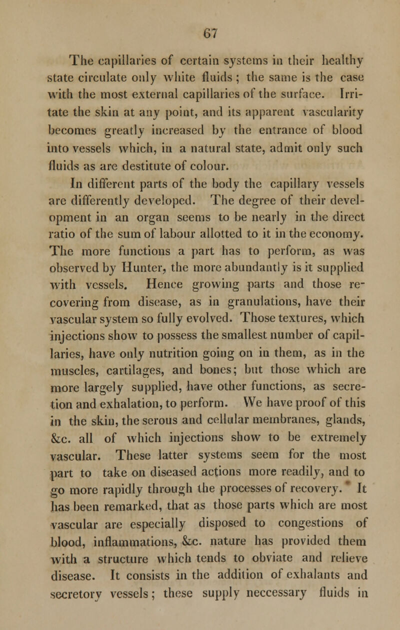 The capillaries of certain systems in their healthy state circulate only white fluids ; the same is the case with the most external capillaries of the surface. Irri- tate the skin at any point, and its apparent vascularity becomes greatly increased by the entrance of blood into vessels which, in a natural state, admit only such fluids as are destitute of colour. In different parts of the body the capillary vessels are differently developed. The degree of their devel- opment in an organ seems to be nearly in the direct ratio of the sum of labour allotted to it in the economy. The more functions a part has to perform, as was observed by Hunter, the more abundantly is it supplied with vessels. Hence growing parts and those re- covering from disease, as in granulations, have their vascular system so fully evolved. Those textures, which injections show to possess the smallest number of capil- laries, have only nutrition going on in them, as in the muscles, cartilages, and bones; but those which are more largely supplied, have other functions, as secre- tion and exhalation, to perform. We have proof of this in the skin, the serous and cellular membranes, glands, &c. all of which injections show to be extremely vascular. These latter systems seem for the most part to take on diseased actions more readily, and to go more rapidly through the processes of recovery. * It has been remarked, that as those parts which are most vascular are especially disposed to congestions of blood, inflammations, &.c. nature has provided them with a structure which tends to obviate and relieve disease. It consists in the addition of exhalants and secretorv vessels; these supply neccessary fluids in