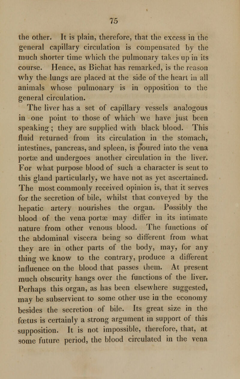 the other. It is plain, therefore, that the excess in the general capillary circulation is compensated by the much shorter time which the pulmonary takes up in its course. Hence, as Bichat has remarked, is the reason why the lungs are placed at the side of the heart in all animals whose pulmonary is in opposition to the general circulation. The liver has a set of capillary vessels analogous in one point to those of which we have just been speaking ; they are supplied with black blood. This fluid returned from its circulation in the stomach, intestines, pancreas, and spleen, is poured into the vena portae and undergoes another circulation in the liver. For what purpose blood of such a character is sent to this gland particularly, we have not as yet ascertained. The most commonly received opinion is, that it serves for the secretion of bile, whilst that conveyed by the hepatic artery nourishes the organ. Possibly the blood of the vena portae may differ in its intimate nature from other venous blood. The functions of the abdominal viscera being so different from what they are in other parts of the body, may, for any thing we know to the contrary, produce a different influence on the blood that passes ihem. At present much obscurity hangs over the functions of the liver. Perhaps this organ, as has been elsewhere suggested, may be subservient to some other use in the economy besides the secretion of bile. Its great size in the foetus is certainly a strong argument in support of this supposition. It is not impossible, therefore, that, at some future period, the blood circulated in the vena