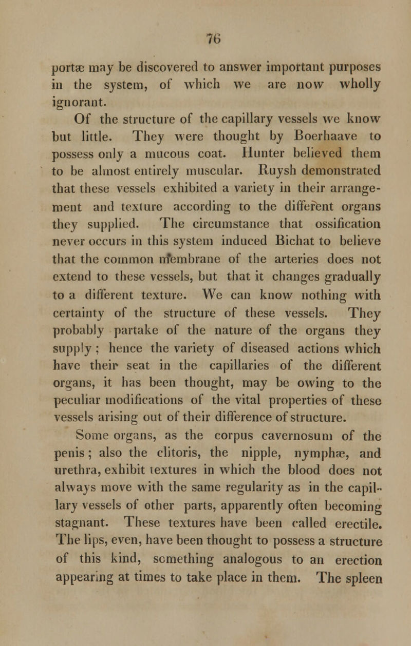 porta? may be discovered to answer important purposes in the system, of which we are now wholly ignorant. Of the structure of the capillary vessels we know but little. They were thought by Boerhaave to possess only a mucous coat. Hunter believed them to be almost entirely muscular. Ruysh demonstrated that these vessels exhibited a variety in their arrange- ment and texture according to the different organs they supplied. The circumstance that ossification never occurs in this system induced Bichat to believe that the common nfembrane of the arteries does not extend to these vessels, but that it changes gradually to a different texture. We can know nothing with certainty of the structure of these vessels. They probably partake of the nature of the organs they supply; hence the variety of diseased actions which have their seat in the capillaries of the different organs, it has been thought, may be owing to the peculiar modifications of the vital properties of these vessels arising out of their difference of structure. Some organs, as the corpus cavernosum of the penis; also the clitoris, the nipple, nymphse, and urethra, exhibit textures in which the blood does not always move with the same regularity as in the capil- lary vessels of other parts, apparently often becoming stagnant. These textures have been called erectile. The lips, even, have been thought to possess a structure of this kind, something analogous to an erection appearing at times to take place in them. The spleen