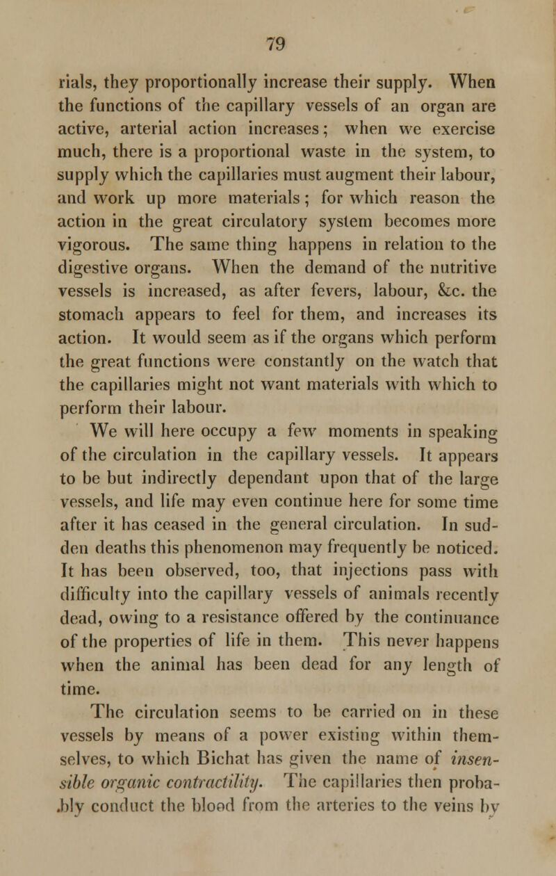 rials, they proportionally increase their supply. When the functions of the capillary vessels of an organ are active, arterial action increases; when we exercise much, there is a proportional waste in the system, to supply which the capillaries must augment their labour, and work up more materials; for which reason the action in the great circulatory system becomes more vigorous. The same thing happens in relation to the digestive organs. When the demand of the nutritive vessels is increased, as after fevers, labour, &c. the stomach appears to feel for them, and increases its action. It would seem as if the organs which perform the great functions were constantly on the watch that the capillaries might not want materials with which to perform their labour. We will here occupy a few moments in speaking of the circulation in the capillary vessels. It appears to be but indirectly dependant upon that of the large vessels, and life may even continue here for some time after it has ceased in the general circulation. In sud- den deaths this phenomenon may frequently be noticed. It has been observed, too, that injections pass with difficulty into the capillary vessels of animals recently dead, owing to a resistance offered by the continuance of the properties of life in them. This never happens when the animal has been dead for any length of time. The circulation seems to be carried on in these vessels by means of a power existing within them- selves, to which Bichat has given the name of insen- sible orga?iic contractility. The capillaries then proba- .blv conduct the blood from the arteries to the veins by
