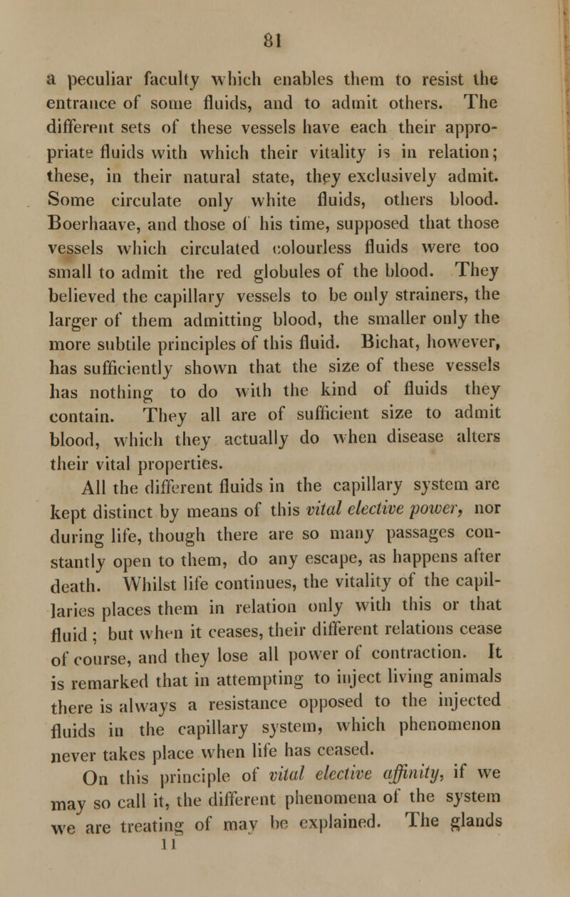 a peculiar faculty which enables them to resist the entrance of some fluids, and to admit others. The different sets of these vessels have each their appro- priate fluids with which their vitality is in relation; these, in their natural state, they exclusively admit. Some circulate only white fluids, others blood. Boerhaave, and those of his time, supposed that those vessels which circulated colourless fluids were too small to admit the red globules of the blood. They believed the capillary vessels to be only strainers, the larger of them admitting blood, the smaller only the more subtile principles of this fluid. Bichat, however, has sufficiently shown that the size of these vessels has nothing to do with the kind of fluids they contain. They all are of sufficient size to admit blood, which they actually do when disease alters their vital properties. All the different fluids in the capillary system arc kept distinct by means of this vital elective power, nor during life, though there are so many passages con- stantly open to them, do any escape, as happens after death. Whilst life continues, the vitality of the capil- laries places them in relation only with this or that fluid ; but when it ceases, their different relations cease of course, and they lose all power of contraction. It is remarked that in attempting to inject living animals there is always a resistance opposed to the injected fluids in the capillary system, which phenomenon never takes place when life has ceased. On this principle of vital elective affinity, if we may so call it, the different phenomena of the system we are treating of may be explained. The glands 11