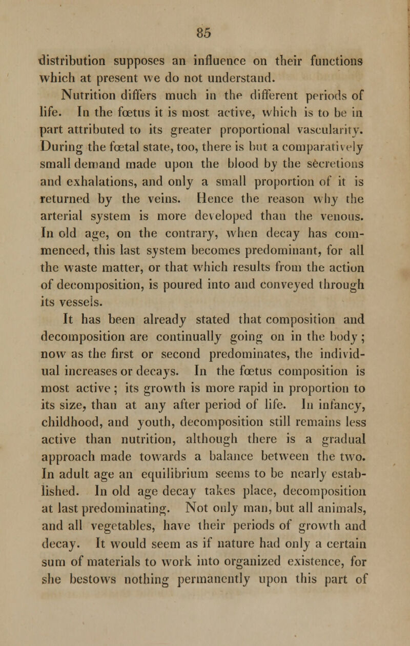 distribution supposes an influence on their functions which at present we do not understand. Nutrition differs much in the different periods of life. In the foetus it is most active, which is to be in part attributed to its greater proportional vascularity. During the fcetal state, too, there is but a comparatively small demand made upon the blood by the secretions and exhalations, and only a small proportion of it is returned by the veins. Hence the reason why the arterial system is more developed than the venous. In old age, on the contrary, when decay has com- menced, this last system becomes predominant, for all the waste matter, or that which results from the action of decomposition, is poured into and conveyed through its vessels. It has been already stated that composition and decomposition are continually going on in the body; now as the first or second predominates, the individ- ual increases or decays. In the foetus composition is most active; its growth is more rapid in proportion to its size, than at any after period of life. In infancy, childhood, and youth, decomposition still remains less active than nutrition, although there is a gradual approach made towards a balance between the two. In adult age an equilibrium seems to be nearly estab- lished. In old age decay takes place, decomposition at last predominating. Not only man, but all animals, and all vegetables, have their periods of growth and decay. It would seem as if nature had only a certain sum of materials to work into organized existence, for she bestows nothing permanently upon this part of
