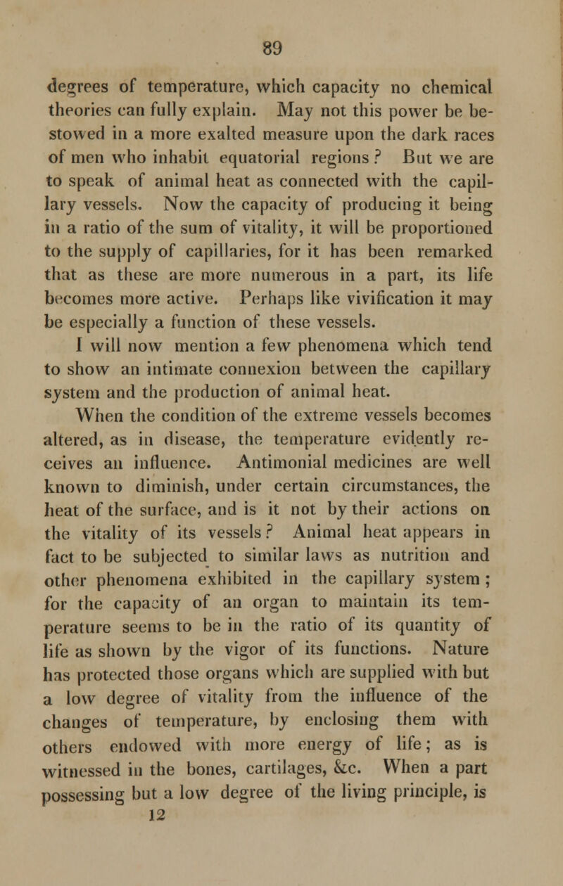 degrees of temperature, which capacity no chemical theories can fully explain. May not this power be be- stowed in a more exalted measure upon the dark races of men who inhabit equatorial regions? But we are to speak, of animal heat as connected with the capil- lary vessels. Now the capacity of producing it being in a ratio of the sum of vitality, it will be proportioned to the supply of capillaries, for it has been remarked that as these are more numerous in a part, its life becomes more active. Perhaps like vivification it may be especially a function of these vessels. I will now mention a few phenomena which tend to show an intimate connexion between the capillary system and the production of animal heat. When the condition of the extreme vessels becomes altered, as in disease, the temperature evidently re- ceives an influence. Antimonial medicines are well known to diminish, under certain circumstances, the heat of the surface, and is it not by their actions on the vitality of its vessels ? Animal heat appears in fact to be subjected to similar laws as nutrition and other phenomena exhibited in the capiilary system ; for the capacity of an organ to maintain its tem- perature seems to be in the ratio of its quantity of life as shown by the vigor of its functions. Nature has protected those organs which are supplied with but a low degree of vitality from the influence of the changes of temperature, by enclosing them with others endowed with more energy of life; as is witnessed in the bones, cartilages, &c. When a part possessing but a low degree of the living principle, is 12