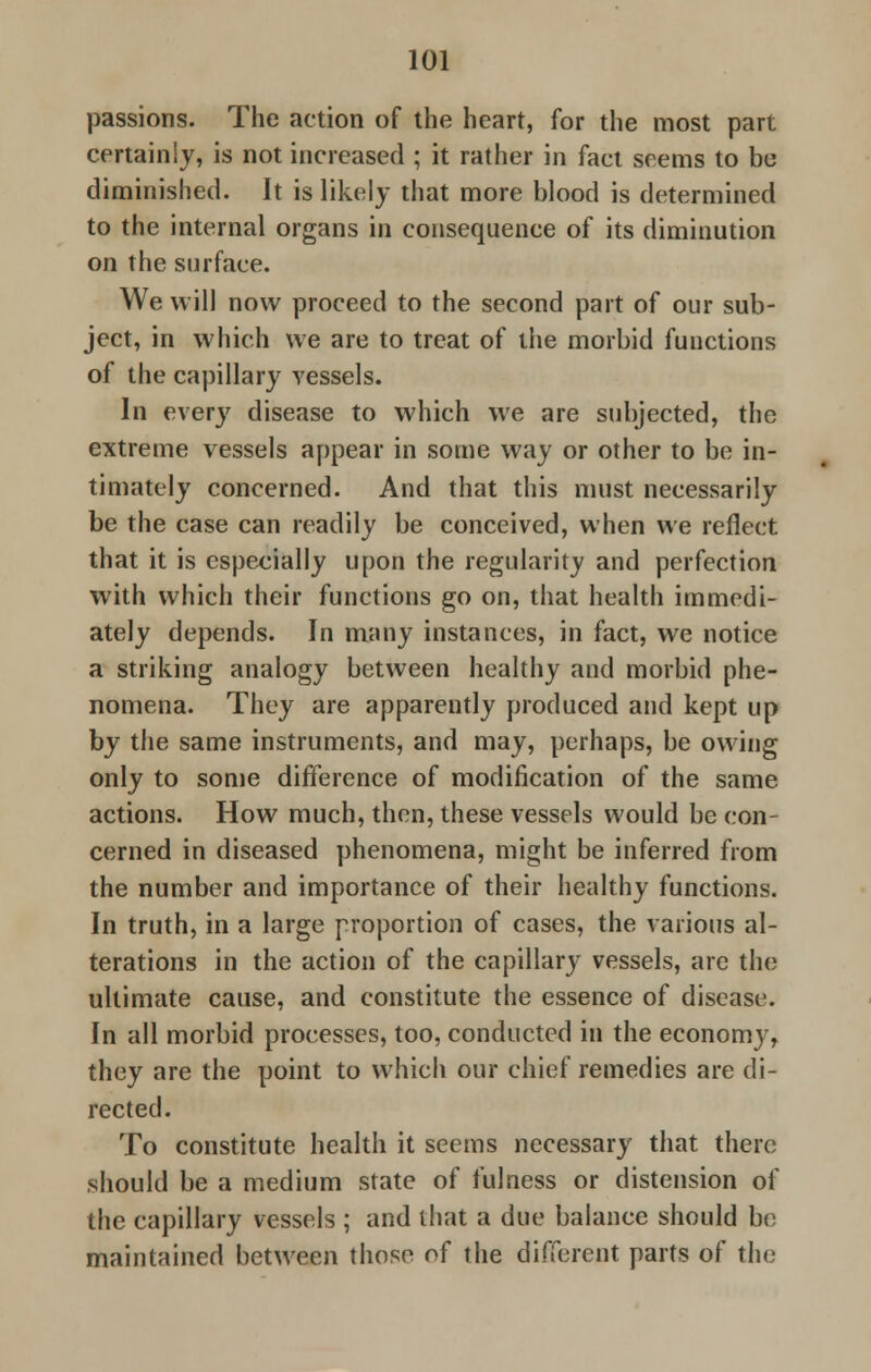 passions. The action of the heart, for the most part certainly, is not increased ; it rather in fact seems to be diminished. It is likely that more blood is determined to the internal organs in consequence of its diminution on the surface. We will now proceed to the second part of our sub- ject, in which we are to treat of the morbid functions of the capillary vessels. In every disease to which we are subjected, the extreme vessels appear in some way or other to be in- timately concerned. And that this must necessarily be the case can readily be conceived, when we reflect that it is especially upon the regularity and perfection with which their functions go on, that health immedi- ately depends. In many instances, in fact, we notice a striking analogy between healthy and morbid phe- nomena. They are apparently produced and kept up by the same instruments, and may, perhaps, be owing only to some difference of modification of the same actions. How much, then, these vessels would be con- cerned in diseased phenomena, might be inferred from the number and importance of their healthy functions. In truth, in a large proportion of cases, the various al- terations in the action of the capillary vessels, are the ultimate cause, and constitute the essence of disease. In all morbid processes, too, conducted in the economy, they are the point to which our chief remedies are di- rected. To constitute health it seems necessary that there should be a medium state of fulness or distension of the capillary vessels ; and that a due balance should be maintained between those of the different parts of the