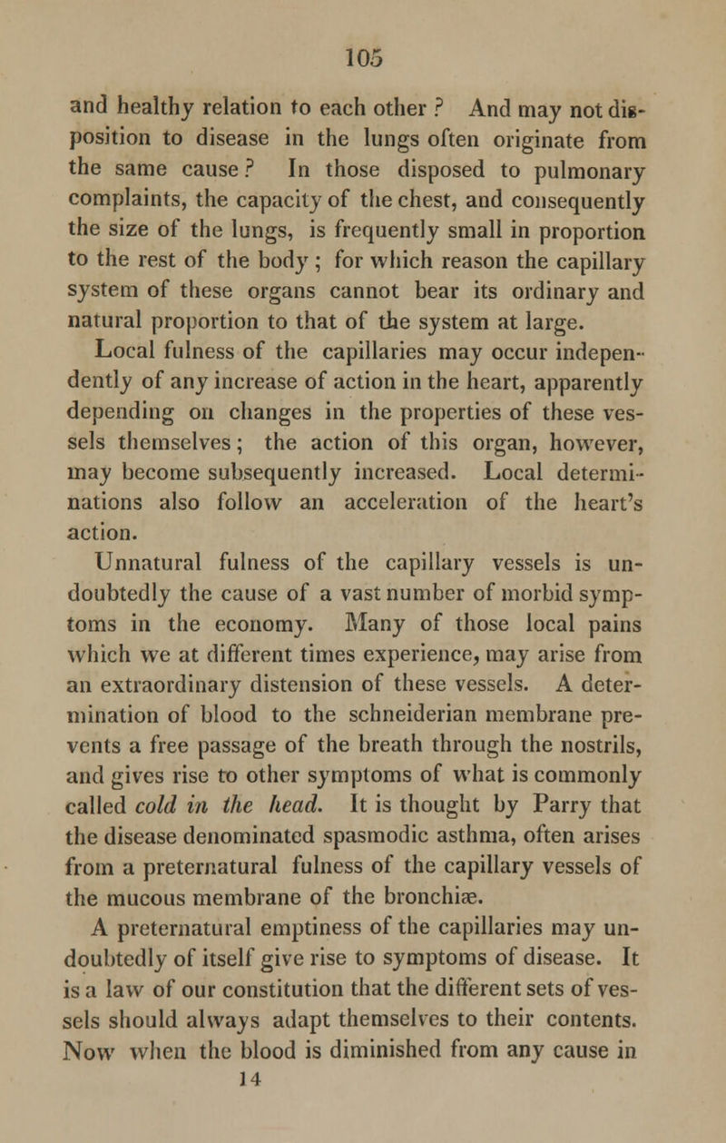 and healthy relation to each other ? And may not dig- position to disease in the lungs often originate from the same cause ? In those disposed to pulmonary complaints, the capacity of the chest, and consequently the size of the lungs, is frequently small in proportion to the rest of the body; for which reason the capillary system of these organs cannot bear its ordinary and natural proportion to that of the system at large. Local fulness of the capillaries may occur indepen- dently of any increase of action in the heart, apparently depending on changes in the properties of these ves- sels themselves; the action of this organ, however, may become subsequently increased. Local determi- nations also follow an acceleration of the heart's action. Unnatural fulness of the capillary vessels is un- doubtedly the cause of a vast number of morbid symp- toms in the economy. Many of those local pains which we at different times experience, may arise from an extraordinary distension of these vessels. A deter- mination of blood to the schneiderian membrane pre- vents a free passage of the breath through the nostrils, and gives rise to other symptoms of what is commonly called cold in the head. It is thought by Parry that the disease denominated spasmodic asthma, often arises from a preternatural fulness of the capillary vessels of the mucous membrane of the bronchise. A preternatural emptiness of the capillaries may un- doubtedly of itself give rise to symptoms of disease. It is a law of our constitution that the different sets of ves- sels should always adapt themselves to their contents. Now when the blood is diminished from any cause in 14