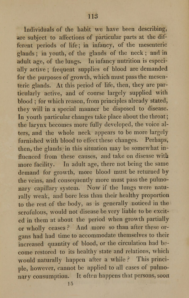 Individuals of the habit we have been describing, are subject to affections of particular parts at the dif- ferent periods of life; in infancy, of the mesenteric glands; in youth, of the glands of the neck; and in adult age, of the lungs. In infancy nutrition is especi- ally active; frequent supplies of blood are demanded for the purposes of growth, which must pass the mesen- teric glands. At this period of life, then, they are par- ticularly active, and of course largely supplied with blood ; for which reason, from principles already stated, they will in a special manner be disposed to disease. In youth particular changes take place about the throat; the larynx becomes more fully developed, the voice al- ters, and the whole neck appears to be more largely furnished with blood to effect these changes. Perhaps, then, the glands'in this situation may be somewhat in- fluenced from these causes, and take on disease with more facility. In adult age, there not being the same demand for growth, more blood must be returned by the veins, and consequently more must pass the pulmo- nary capillary system. Now if the lungs were natu- rally weak, and bore less than their healthy proportion to the rest of the body, as is generally noticed in the scrofulous, would not disease be very liable to be excit- ed in them at about the period when growth partially or wholly ceases ? And more so than after these or- gans had had time to accommodate themselves to their increased quantity of blood, or the circulation had be- come restored to its healthy state and relations, which would naturally happen after a while ? This princi- ple, however, cannot be applied to all cases of pulmo- nary consumption. It often happens that persons, soon 15