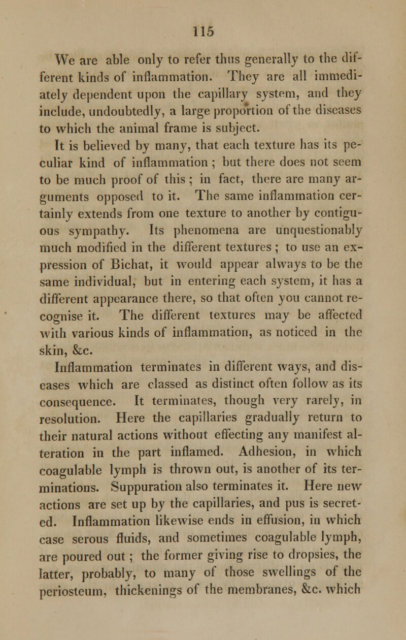 We are able only to refer thus generally to the dif- ferent kinds of inflammation. They are all immedi- ately dependent upon the capillary system, and they include, undoubtedly, a large proportion of the diseases to which the animal frame is subject. It is believed by many, that each texture has its pe- culiar kind of inflammation ; but there does not seem to be much proof of this; in fact, there are many ar- guments opposed to it. The same inflammation cer- tainly extends from one texture to another by contigu- ous sympathy. Its phenomena are unquestionably much modified in the different textures ; to use an ex- pression of Bichat, it would appear always to be the same individual, but in entering each system, it has a different appearance there, so that often you cannot re- cognise it. The different textures may be affected with various kinds of inflammation, as noticed in the skin, &c. Inflammation terminates in different ways, and dis- eases which are classed as distinct often follow as its consequence. It terminates, though very rarely, in resolution. Here the capillaries gradually return to their natural actions without effecting any manifest al- teration in the part inflamed. Adhesion, in which coagulable lymph is thrown out, is another of its ter- minations. Suppuration also terminates it. Here new actions are set up by the capillaries, and pus is secret- ed. Inflammation likewise ends in effusion, in which case serous fluids, and sometimes coagulable lymph, are poured out; the former giving rise to dropsies, the latter, probably, to many of those swellings of the periosteum, thickenings of the membranes, &c. which