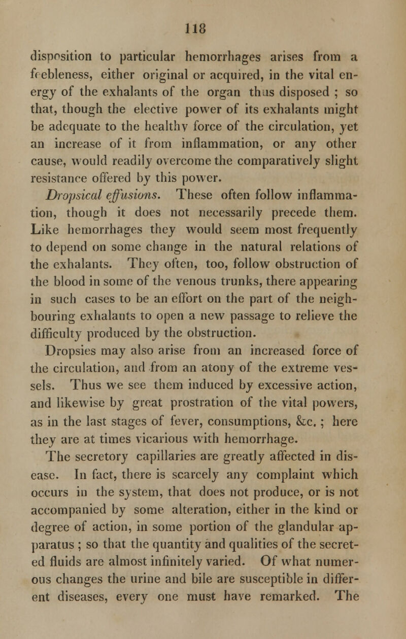 disposition to particular hemorrhages arises from a frebleness, either original or acquired, in the vital en- ergy of the exhalants of the organ thus disposed ; so that, though the elective power of its exhalants might be adequate to the healthv force of the circulation, jet an increase of it from inflammation, or any other cause, would readily overcome the comparatively slight resistance offered by this power. Dropsical effusions. These often follow inflamma- tion, though it does not necessarily precede them. Like hemorrhages they would seem most frequently to depend on some change in the natural relations of the exhalants. They often, too, follow obstruction of the blood in some of the venous trunks, there appearing in such cases to be an effort on the part of the neigh- bouring exhalants to open a new passage to relieve the difficulty produced by the obstruction. Dropsies may also arise from an increased force of the circulation, and from an atony of the extreme ves- sels. Thus we see them induced by excessive action, and likewise by great prostration of the vital powers, as in the last stages of fever, consumptions, &c.; here they are at times vicarious with hemorrhage. The secretory capillaries are greatly affected in dis- ease. In fact, there is scarcely any complaint which occurs in the system, that does not produce, or is not accompanied by some alteration, either in the kind or degree of action, in some portion of the glandular ap- paratus ; so that the quantity and qualities of the secret- ed fluids are almost infinitely varied. Of what numer- ous changes the urine and bile are susceptible in differ- ent diseases, every one must have remarked. The