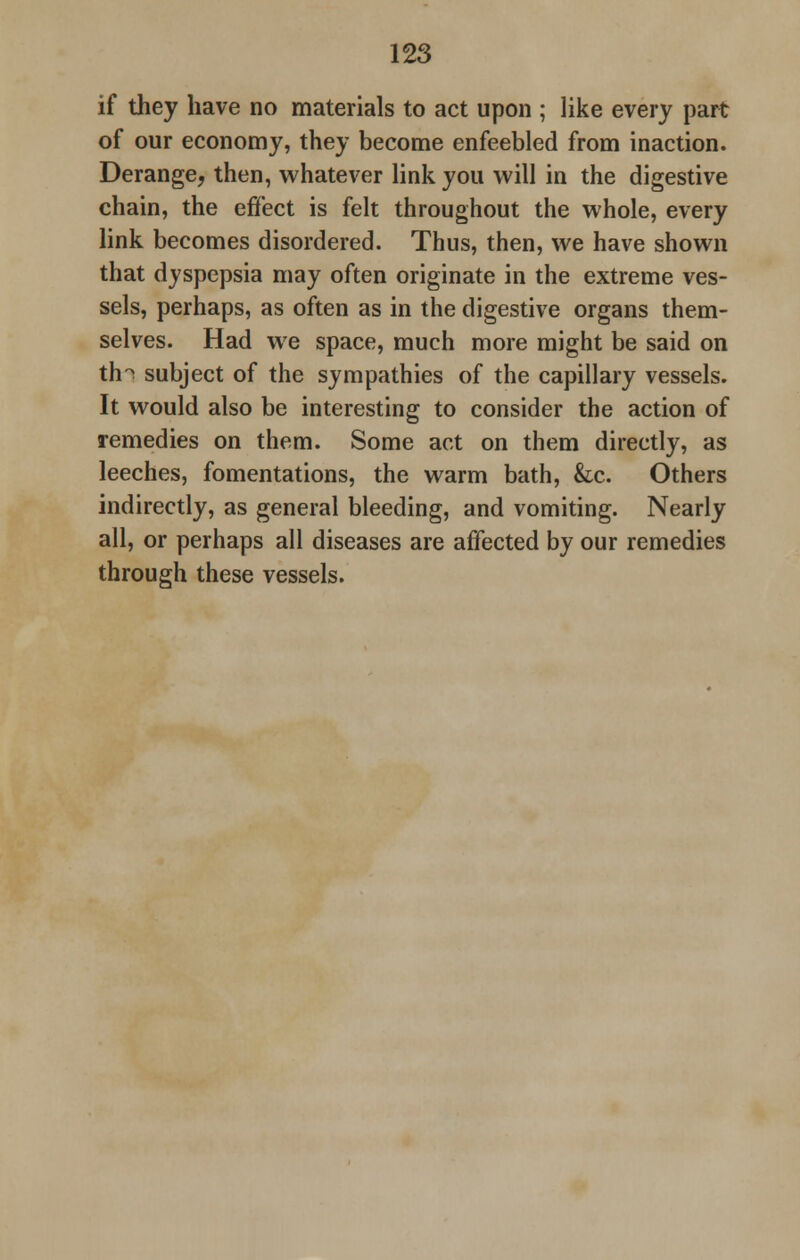 if they have no materials to act upon ; like every part of our economy, they become enfeebled from inaction. Derange, then, whatever link you will in the digestive chain, the effect is felt throughout the whole, every link becomes disordered. Thus, then, we have shown that dyspepsia may often originate in the extreme ves- sels, perhaps, as often as in the digestive organs them- selves. Had we space, much more might be said on th°s subject of the sympathies of the capillary vessels. It would also be interesting to consider the action of remedies on them. Some act on them directly, as leeches, fomentations, the warm bath, &c. Others indirectly, as general bleeding, and vomiting. Nearly all, or perhaps all diseases are affected by our remedies through these vessels.