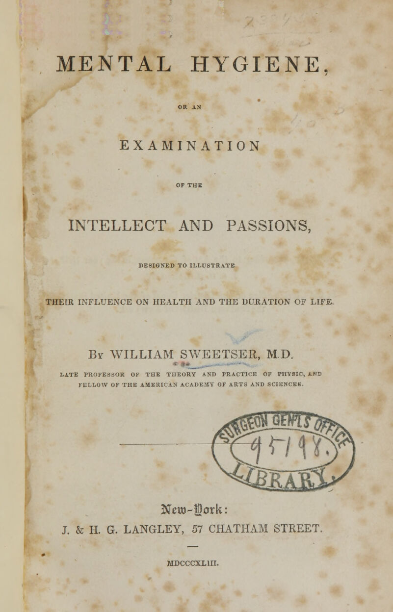 MENTAL HYGIENE, EXAMINATION INTELLECT AND PASSIONS, DESIGNED TO ILLUSTRATE THEIR INFLUENCE ON HEALTH AND THE DURATION OF LIFE. Bv WILLIAM SWEETSER, M.D. I.ATE PROFESSOR OF THE THEORY AND PRACTICE OF PHYSIC, ANE FELLOW OF THE AMERICAN ACADEMY' OF ARTS AND SCIENCES. New-Dork: J. & H. G. LANGLEY, 57 CHATHAM STREET. MDCCCXL1II.