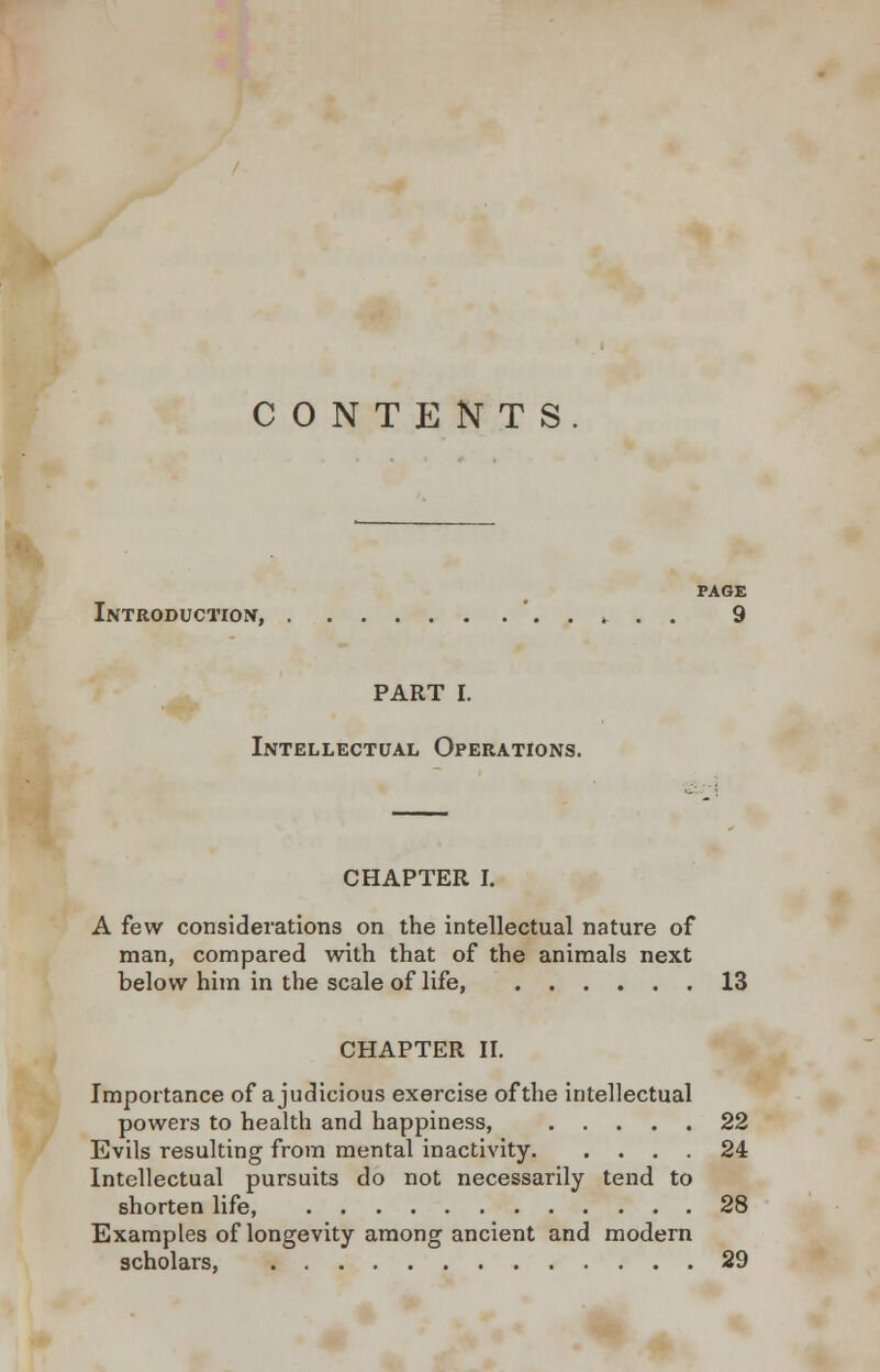 CONTENTS PAGE Introduction, 9 PART I. Intellectual Operations. CHAPTER I. A few considerations on the intellectual nature of man, compared with that of the animals next below him in the scale of life, 13 CHAPTER II. Importance of a judicious exercise of the intellectual powers to health and happiness, 22 Evils resulting from mental inactivity 24 Intellectual pursuits do not necessarily tend to shorten life, 28 Examples of longevity among ancient and modern scholars, 29