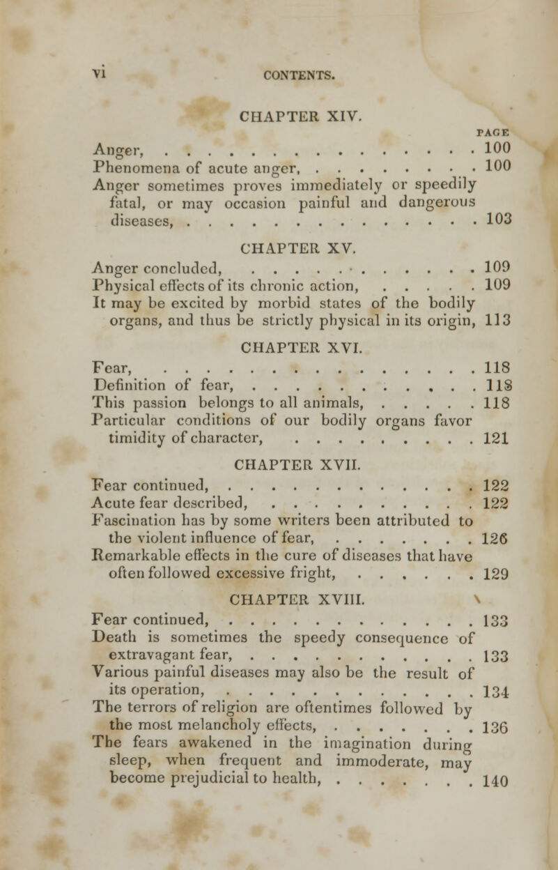 CHAPTER XIV. TAOE Anger, 100 Phenomena of acute anger, 100 Anger sometimes proves immediately or speedily fatal, or may occasion painful and dangerous diseases, 103 CHAPTER XV. Anger concluded, • 109 Physical effects of its chronic action, 109 It may be excited by morbid states of the bodily organs, and thus be strictly physical in its origin, 113 CHAPTER XVI. Fear, 118 Definition of fear, US This passion belongs to all animals 118 Particular conditions of our bodily organs favor timidity of character, 121 CHAPTER XVII. Fear continued 122 Acute fear described, 122 Fascination has by some writers been attributed to the violent influence of fear, 126 Remarkable effects in the cure of diseases that have often followed excessive fright, 129 CHAPTER XVIII. \ Fear continued 133 Death is sometimes the speedy consequence of extravagant fear, 133 Various painful diseases may also be the result of its operation, 134 The terrors of religion are oftentimes followed by the most melancholy effects, 13(5 The fears awakened in the imagination during sleep, when frequent and immoderate, may become prejudicial to health, 140