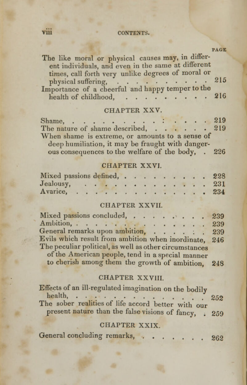 PAGE The like moral or physical causes may, in differ- ent individuals, and even in the same at different times, call forth very unlike degrees of moral or physical suffering 215 Importance of a cheerful and happy temper to the health of childhood 216 CHAPTER XXV. Shame : .... 219 The nature of shame described, 219 When shame is extreme, or amounts to a sense of deep humiliation, it may be fraught with danger- ous consequences to the welfare of the body, . 226 CHAPTER XXVI. Mixed passions defined, 228 Jealousy 231 Avarice, 234 CHAPTER XXVII. Mixed passions concluded 239 Ambition, 239 General remarks upon ambition, ....:. 239 Evils which result from ambition when inordinate, 246 The peculiar political, as well as other circumstances of the American people, tend in a special manner to cherish among them the growth of ambition, 248 CHAPTER XXVIII. Effects of an ill-regulated imagination on the bodily health, _ 2^2 The sober realities of life accord better with our present nature than the false visions of fancy, . 259 CHAPTER XXIX. General concluding remarks, gg2