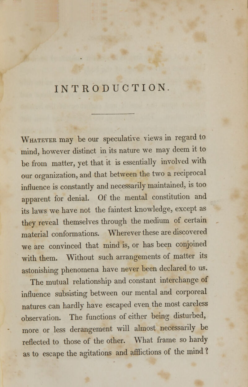 INTRODUCTION Whatever may be our speculative views in regard to mind, however distinct in its nature we may deem it to be from matter, yet that it is essentially involved with our organization, and that between the two a reciprocal influence is constantly and necessarily maintained, is too apparent for denial. Of the mental constitution and its laws we have not the faintest knowledge, except as they reveal themselves through the medium of certain material conformations. Wherever these are discovered we are convinced that mind is, or has been conjoined with them. Without such arrangements of matter its astonishing phenomena have never been declared to us. The mutual relationship and constant interchange of influence subsisting between our mental and corporeal natures can hardly have escaped even the most careless observation. The functions of either being disturbed, more or less derangement will almost necessarily be reflected to those of the other. What frame so hardy as to escape the agitations and afflictions of the mind 1